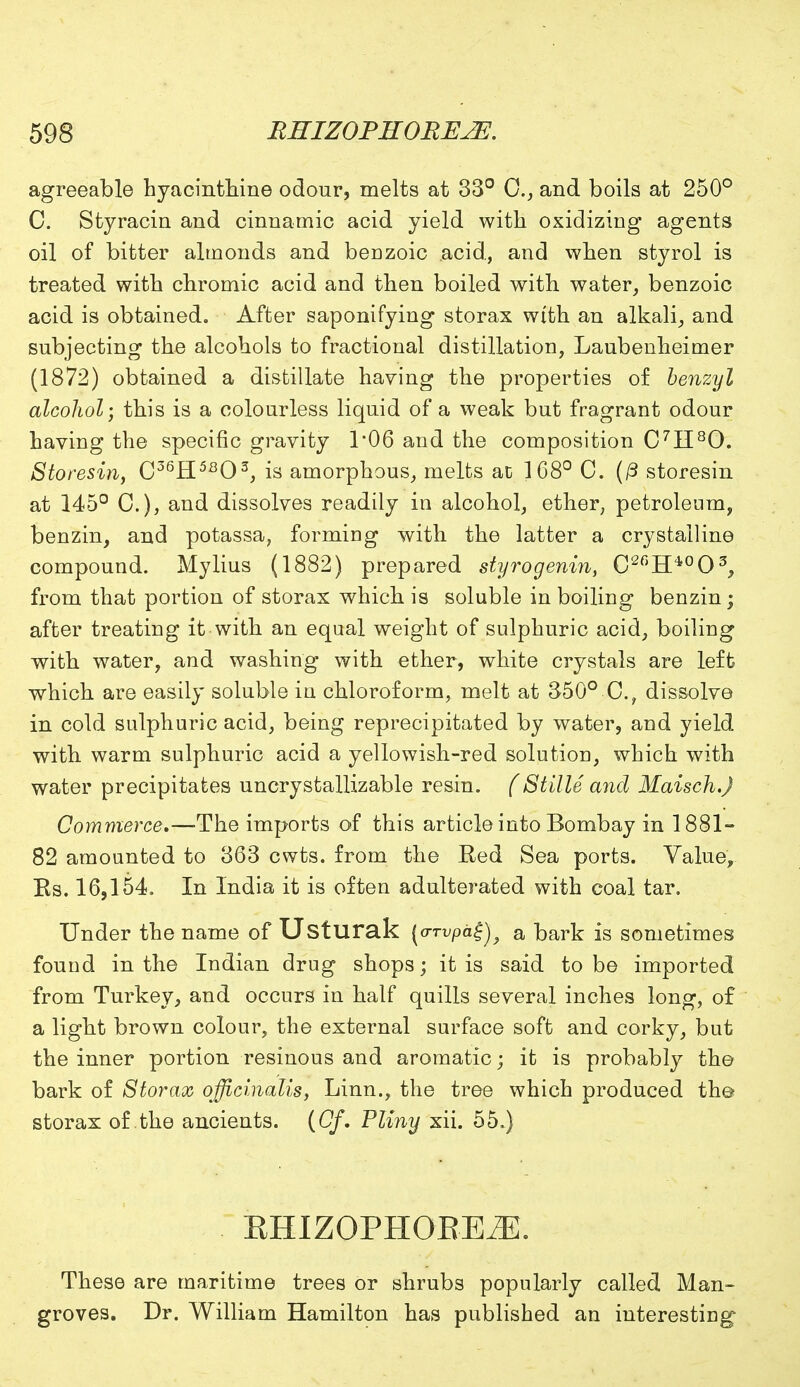 agreeable hyacinthine odour, melts at 33° C, and boils at 250° C. Styracin and cinnamic acid yield with oxidizing agents oil of bitter almonds and benzoic acid, and when styrol is treated with chromic acid and then boiled with water, benzoic acid is obtained. After saponifying storax with an alkali, and subjecting the alcohols to fractional distillation, Laubenheimer (1872) obtained a distillate haying the properties of benzyl alcohol; this is a colourless liquid of a weak but fragrant odour having the specific gravity 1*06 and the composition C7H80. Storesin, C36H5803, is amorphous, melts ac 168° C. (/3 storesin at 145° C), and dissolves readily in alcohol, ether, petroleum, benzin, and potassa, forming with the latter a crystalline compound. Mylius (1882) prepared styrogenin, C2C)Hi0O5, from that portion of storax which is soluble in boiling benzin; after treating it with an equal weight of sulphuric acid, boiling with water, and washing with ether, white crystals are left which are easily soluble in chloroform, melt at 350° C.; dissolve in cold sulphuric acid, being reprecipitated by water, and yield with warm sulphuric acid a yellowish-red solution, which with water precipitates uncrystallizable resin. (Stille and Maisch.J Commerce.—-The imports of this article into Bombay in 1881- 82 amounted to 363 cwts. from the Red Sea ports. Value, Es. 16,154. In India it is often adulterated with coal tar. Under the name of Usturak (crrvpa^^ a bark is sometimes found in the Indian drug shops; it is said to be imported from Turkey, and occurs in half quills several inches long, of a light brown colour, the external surface soft and corky, but the inner portion resinous and aromatic; it is probably the bark of Storax officinalis, Linn., the tree which produced the- storax of the ancients. (Of. Pliny xii. 55.) khizophoee^:. These are maritime trees or shrubs popularly called Man- groves. Dr. William Hamilton has published an interesting-
