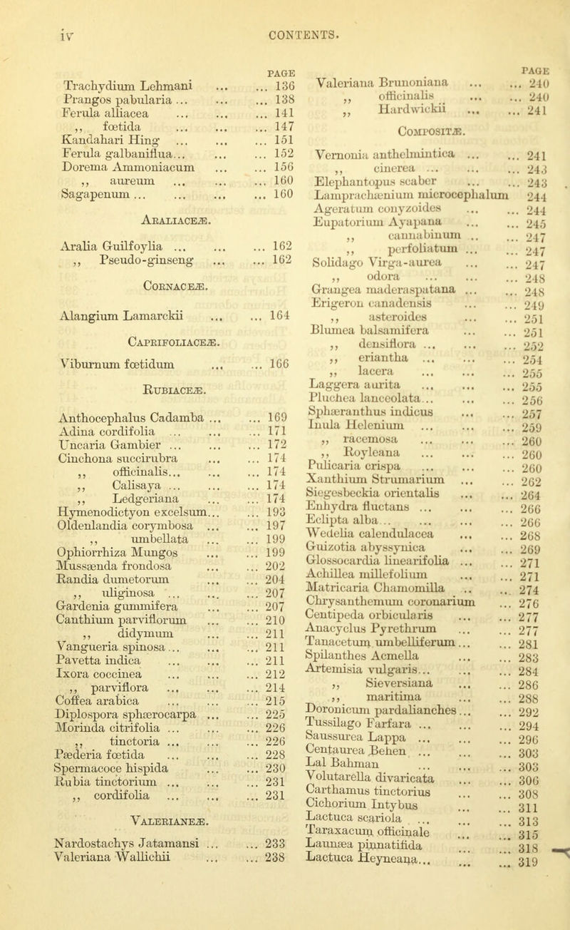 PAGE Trachydium Lehmani 136 Prangos pabularia 138 Ferula alliacea 141 foetida ... 147 Kandahari Hing ... 151 Ferula galbaniflua... ... ... 152 Dorema Ammoniacum ... ... 156 ,, aureum ... ... ... 160 Sagapenum... ... ... ... 160 Araliace.£. Aralia Guilfoylia 162 Pseudo-ginseng ... ... 162 Coknace-E. Alangium Lamarckii 164 Capeifoliace^j. Viburnum foetidum ... ... 166 RUBIACE.E. Anthocephalus Cadamba ... ... 169 Adina cordifolia ... ... ... 171 Uncaria G-ambier ... 172 Cinchona succirubra 171 officinalis... ... ... 171 „ Calisaya 174 „ Ledgeriana ... ... 174 Hymenodictyon e xcelsum... ... 193 Oldenlandia corymbosa 197 „ umbellata 199 Ophiorrhiza Mungos ... ... 199 Mussaenda frondosa ... ... 202 Randia dumetorum 204 uliginosa ... 207 Gardenia gummifera 207 Canthium parviflorum ... ... 210 „ didymum 211 Vangueria spinosa... ... ...211 Pavetta indica 211 Ixora coccinea ... 212 parviflora ... 214 Coffea arabica ... ... ... 215 Diplospora sphserocarpa ... ... 225 Morinda citrifolia ... ... ... 226 „ tinctoria ... ... ... 226 Psederia fcetida ... ... ... 228 Spermacoce hispida ... ... 230 Rubia tinctorium ... ... ...231 „ cordifolia ... ... ... 231 VALERIANE.aE. Nardostacbys Jatamansi ... ... 233 Valeriana Wallicbii 238 PAGE Valeriana Brunoniaua 2K» „ officinalis 240 „ Hardwitkii 241 Composite. Vernonia anthchnintica 241 cinerea ... ... ... 243 Elephantopus scaber ... ... 243 Lamprachamium microcephalum 244 Ageratum conyzoides ... Mi 244 Eupatoriiun Ayapana 245 „ caunabinum .. ... 247 ,, perfoliatum 247 Solidago Virga-aurea ... ... 247 ,, odora ... ... ... 248 Grangea maderaspatana ... ... 248 Erigeron canadensis ... ... 249 asteroides ... ... 251 Blurnea balsamifera ... ... 251 densitiora ... ... ...252 eriantha ... ... ... 254 „ lacera 255 Laggera aurita 255 Pluchea lanceolata... ... ... 256 Sphaeranthus indicus ... ... 257 Inula Helenium ... ... ... 259 „ racemosa ... ... ... 260 Royleana 260 PuHcaria crispa 260 Xauthium Strumarium ... ... 262 Siegesbeckia orientalis ... ... 264 Enhydra fluctans 266 Eclipta alba... ... ... ... 266 WedeHa calendulacea ... ... 268 Giuzotia abyssynica ... ... 269 Glossocardia linearifolia ... ... 271 Achillea millefolium ... ... 271 Matricaria Chamomilla .. .. 274 Chrysanthemum coronarium ... 270 Centipeda orbicularis ... ... 277 Anacyclus Pyrethrum ... ... 277 Tanacetum umbelliferum 281 Spilanthes Acmella ... ... 283 Artemisia vulgaris 284 Sieversiana 286 a maritima ... ... 288 Doronicum pardalianches 292 Tussilago Farfara 294 Saussurea Lappa 296 Centaurea Behen ' 303 Lai Bahman 303 Volutarella divaricata ... .,. 306 Carthamus tinctorius ... ..308 Cichorium Intybus ... .. 311 Lactuca scariola ... ... 313 Taraxacum officinale ... ..' 315 Launeea phanatifida ' 31s Lactuca Heyneana... ' 319