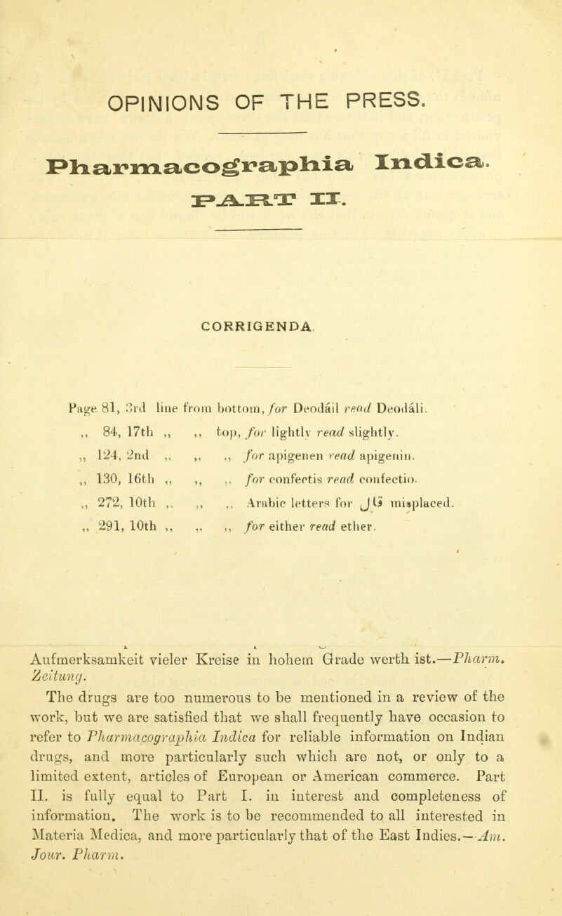 OPINIONS OF THE PRESS. Pharmacographia Indica. CORRIGENDA Page 81, 3rd line from bottom, for Deodail read Deodali. „ 84, 17th „ 124, 2nd „ 130, 16th „ 272, 10th „ 291,10th top, for lightly read slightly. ,, for apigenen read apigenin. for confectis read confectio. Arabic letters for J(i misplaced. „ for either read ether. Aufmerksarnkeit vieler Kreise in hohem Grade werth ist.—Pharm, Zeitung. The drugs are too numerous to be mentioned in a review of the work, but we are satisfied that we shall frequently have occasion to refer to Pharmacographia Indica for reliable information on Indian drags, and more particularly such which are not, or only to a limited extent, articles of European or American commerce. Part II. is fully equal to Part I. in interest and completeness of information. The work is to be recommended to all interested in Materia Medica, and more particularly that of the East Indies.—Am. Jour. Pharm.