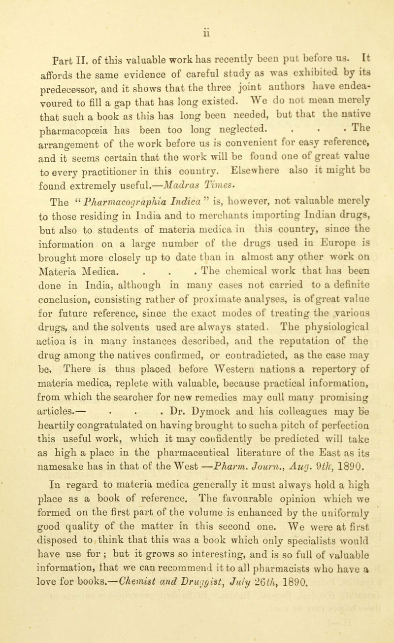 11 Part II. of this valuable work has recently been put before us. It affords the same evidence of careful study as was exhibited by its predecessor, and it shows that the three joint authors have endea- voured to fill a gap that has long existed. We do not mean merely that such a book as this has long been needed, but that the native pharmacopoeia has been too long neglected. . . . The arrangement of the work before us is convenient for easy reference, and it seems certain that the work will be found one of great value to every practitioner in this country. Elsewhere also it might be found extremely useful.—Madras Times. The  Pkarmacographia Indica  is, however, not valuable merely to those residing in India and to merchants importing Indian drugs, but also to students of materia medica in this country, since the information on a large number of the drugs used in Europe is brought more closely up to date than in almost any other work on Materia Medica. . . . The chemical work that has been done in India, although in many cases not carried to a definite conclusion, consisting rather of proximate analyses, is of great value for future reference, since the exact modes of treating the various drugs, and the solvents used are always stated. The physiological action is in many instances described, and the reputation of the drug among the natives confirmed, or contradicted, as the case may be. There is thus placed before Western nations a repertory of materia medica, replete with valuable, because practical information, from which the searcher for new remedies may cull many promising articles.— . . . Dr. Dymock and his colleagues may be heartily congratulated on having brought to sucha pitch of perfection this useful work, which it may confidently be predicted will take as high a place in the pharmaceutical literature of the East as its namesake has in that of the West —Pharm. Joum., Aug. 9th, 1890. In regard to materia medica generally it must always hold a high place as a book of reference. The favourable opinion which we formed on the first part of the volume is enhanced by the uniformly good quality of the matter in this second one. We were at first disposed to think that this was a book which only specialists would have use for ; but it grows so interesting, and is so full of valuable information, that we can recommend it to all pharmacists who have a love for books.—Chemist and Druggist, July 20th, 1890,
