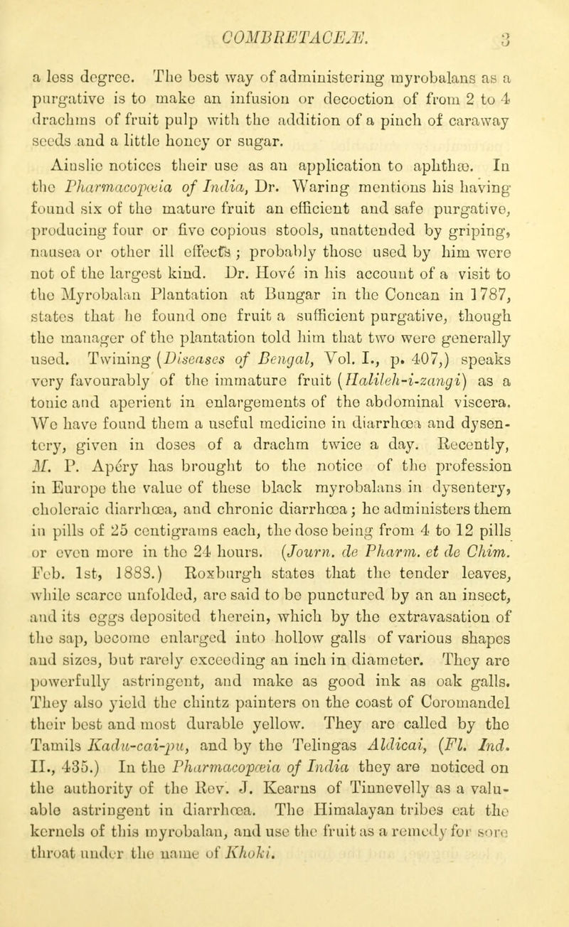 O a loss degree. The best way of administering myrobalans as a purgative is to make an infusion or decoction of from 2 to 4 drachms of fruit pulp with the addition of a pinch of caraway seeds and a little honey or sugar. Ainslie notices their use as an application to aphtluo. In the Pharmacopoeia of India, Dr. Waring mentions his having found six of the mature fruit an efficient and safe purgative, producing four or fivo copious stools, unattended by griping, nausea or other ill effects ; probably those used by him were not of the largest kind. Dr. Hove in his account of a visit to the Myrobalan Plantation at Bungar in the Concan in 1787, states that he found one fruit a sufficient purgative, though the manager of the plantation told him that two were generally used. Twining (Diseases of Bengal, Vol. I., p. 407,) speaks very favourably of the immature fruit (Halileh-i-zangi) as a tonic and aperient in enlargements of the abdominal viscera. We have found them a useful medicine in diarrhoea and dysen- tery, given in doses of a drachm twice a day. Recently, M. P. Apery has brought to the notice of tho profession in Europe the value of these black myrobalans in dysentery, choleraic diarrhoea, and chronic diarrhoea; he administers them in pills of 25 centigrams each, the dose being from 4 to 12 pills or even more in the 24 hours. (Journ. de Pharm. et de Chim. Feb. 1st, 188S.) Roxburgh states that the tender leaves, while scarce unfolded, are said to be punctured by an an insect, and its eggs deposited therein, which by the extravasation of the sap, become enlarged into hollow galls of various shapes and sizes, but rarely exceeding an inch in diameter. They are powerfully astringent, and make as good ink as oak galls. They also yield the chintz painters on the coast of Coromandel their best and most durable yellow. They arc called by tho Tamils Kadu-cai-pu, and by the Telingas Aldicai, (FL Ind. II., 435.) In the Pharmacopeia of India they are noticed on the authority of the Rev. J. Kearns of Tinnevelly as a valu- able astringent in diarrhoea. The Himalayan tribes eat the kernels of this myrobalan, and use the fruit as a remedy for sore throat under the name of Kholcu