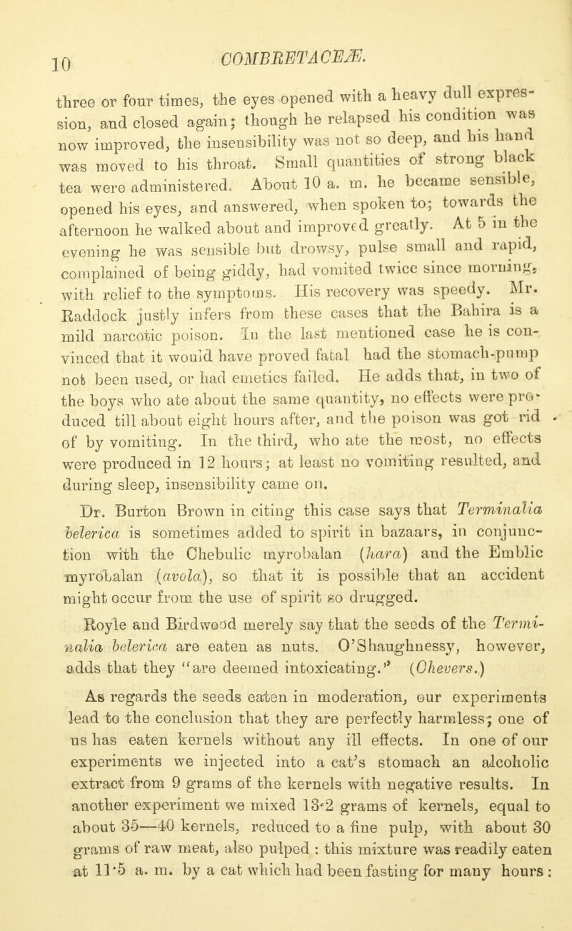three or four times, the eyes opened with a heavy dull expres- sion, and closed again; though he relapsed his condition was now improved, the insensibility was not so deep, and his hand was moved to his throat. Small quantities of strong black tea were administered. About 10 a. m. he became sensible, opened his eyes, and answered, when spoken to; towards the afternoon he walked about and improved greatly. At 5 in the evening he was sensible but drowsy, pulse small and rapid, complained of being giddy, had vomited twice since morning, with relief to the symptoms. His recovery was speedy. Mr. Eaddock justly infers from these cases that the Bahira is a mild narcotic poison. In the last mentioned case he is con- vinced that it would have proved fatal had the stomach-pump nob been used, or had emetics failed. He adds that, in two of the boys who ate about the same quantity, no effects were pro- duced till about eight hours after, and the poison was got rid . of by vomiting. In the third, who ate the most, no effects were produced in 12 hours; at least no vomiting resulted, and during sleep, insensibility came on. Dr. Burton Brown in citing this case says that Terminalia belerica is sometimes added to spirit in bazaars, in conjunc- tion with the Ohebulic myrobalan {liara) and the Emblic myrobalan (avola), so that it is possible that an accident might occur from the use of spirit so drugged. Royle and Birdwodd merely say that the seeds of the Termi- nalia belerica are eaten as nuts. O'Shaughnessy, however, adds that they uare deemed intoxicating. (Okevers.) As regards the seeds eaten in moderation, our experiments lead to the conclusion that they are perfectly harmless-; one of us has eaten kernels without any ill effects. In one of our experiments we injected into a eatfs stomach an alcoholic extract from 9 grams of the kernels with negative results. In another experiment we mixed 13*2 grams of kernels, equal to about 35—40 kernels, reduced to a fine pulp, with about 30 grams of raw meat, also pulped : this mixture was readily eaten at 11 '5 a. m. by a cat which had been fasting for many hours :
