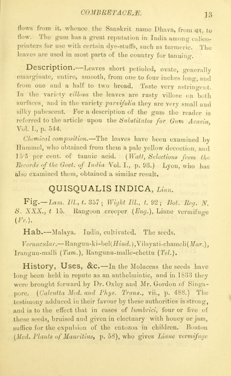 Hows from it, whence the Sanskrit name Dliava, from ^ to How. The gum lias a great reputation in India among calico? printers for use with certain dye-stuffs, sueh as turmeric. The loaves arc used in most parts of the country for tanning. Description.—Leaves short petioled, ovate, generally cmarginate, entire, smooth, from one to four inches long, and from one and a half to two broad. Taste very astringent, J11 the variety villosa the leaves are rusty villosc on both surfaces, and in the variety parvifolia they are very small and silky pubescent. For a description of the gum the reader is referred to the article upon the Substitutes for Gum Acacia Vol. I., p. 514. Chemical composition.—The leaves have been examined by Hummel, who obtained from them a pale yellow decoction, and 1-Va per cent, of tannic acid. (Watt, Selections from tlu: Records of the Govt, of India Vol. I., p. 93.) Lyon, who has also examined them, obtained a similar result. QUISQUALIS INDICA, Linn. Fig.—Lam. Ill, t. 357; Wight III., t. 92; Hot. Beg. N. 8. XXX., t 15. Rangoon creeper (Eng.), Liane vermifuge (/•<••}• Hab.—Malaya. India, cultivated. The seeds. Vernacular.—Rangun-ki-bel(fliW. ),Vilayati-chameli(lTar.), Iranguu-malli (Tarn.), Rangunu-malle-chettu (Tel.). History, Uses, &C.—In the Moluccas the seeds have long been held in repute as an anthelmintic, and in 1833 they were brought forward by Dr. Oxley and Mr. Gordon of Singa- pore. (Calcutta Med. and Phys. Trans., vii., p. 488.) The testimony adduced in their favour by these authorities is strong, and is to the effect that in cases of lumbrici, four or five of these seeds, bruised and given in electuary with houey or jam, sullico for the expulsion of the cutozoa in children. Boutou (Med. Plants of Mauritius, p. 58), who gives Liane vermifuge
