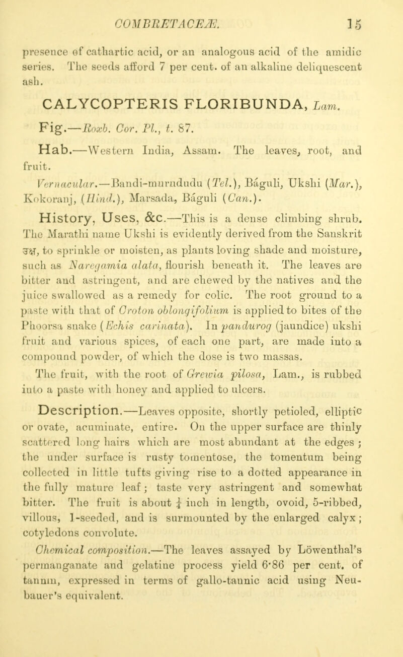 ' '<iYiBIIETACE.K. IB presence of cathartic acid, or an analogous acid of the amidic series. The seeds afford 7 per cent, of an alkaline deliquescent ash. CALYCOPTERIS FLORIBUNDA, Lam. Fig.—Eoxb. Cor. PL, t. 87. Hab.—Western India, Assam. The leaves,, root, and fruit. Vernacular,—Bandi-murndudu (Teli), Baguli, Ukshi (Mar.), Kokoranj, (Bind.), Marsada, Baguli (Can.). History, Uses, &c.—Tl lis is a dense climbing: shrub. The Marathi name Ukshi is evidently derived from the Sanskrit to sprinkle or moisten, as plants loving shade and moisture, such as Narajamia alata, flourish beneath it. The leaves are bitter and astringent, and are chewed by the natives and the juice swallowed as a remedy for colic. The root ground to a l» iste with that of Croton oblong if oliam is applied to bites of the Phoorsa snake (Echis carinata). In pandurog (jaundice) ukshi fruit and various spices, of each one part, are made into a compound powder, of which the dose is two massas. The fruit, with the root of Greivia pilosa, Lam., is rubbed iuto a paste with honey and applied to ulcers. Description.—Leaves opposite, shortly petioled, elliptic or ovate, acuminate, entire. On the upper surface are thinly scattered long hairs which are most abundant at the edges ; the under surface is rusty tomentose, the tomentum being collected in little tufts giving rise to a dotted appearance in the fully mature leaf j taste very astringent and somewhat bitter. The fruit is about i inch in length, ovoid, 5-ribbed, villous, ]-seeded, and is surmounted by the enlarged calyx; cotyledons convolute. Chemical composition.—The leaves assayed by Lowenthal's permanganate and gelatine process yield 6*86 per cent, of tannin, expressed in terms of gallo-taunic acid using Neu- bauer's equivalent.