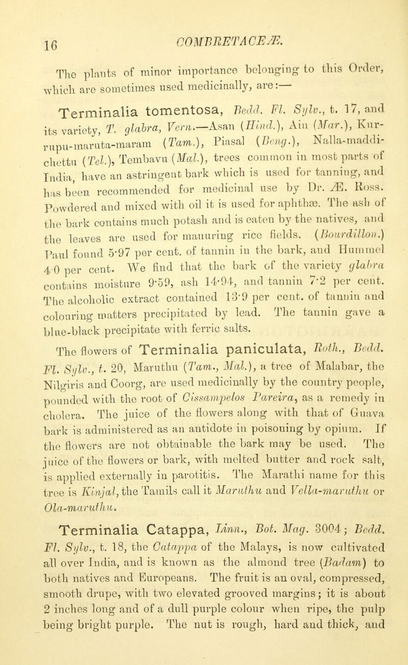 CO M BRET A CEffl. The plants of minor importance belonging to this Order, which are sometimes used medicinally, are :— Terminalia tomentosa, Bedd, Fl. Sylv., t. 17, and its variety, T. glabra, Vem.—A^n (Hind.), Ain (Mar.), Kur- rupu-maruta-maram (Tarn.), Piasal (Bong.), Nalla-maddi- chettn (Tel), Tembavu (Mai), trees common in most parts of India, have an astringent bark which is used for tanning, and has been recommended for medicinal use by Dr. M. Ross. Powdered and mixed with oil it is used for aphtha). The ash of the bark contains much potash and is eaten by the natives, and the leaves are used for manuring rice fields. (Bowrdillou.) Paul found 5'97 per cent, of tannin in the bark, and Hummel 4 0 per cent. We find that the bark of the variety glabra contains moisture 9*59, ash 14-94, and tannin 7'2 per cent, The alcoholic extract contained 13*9 per cent, of tannin and colouring matters precipitated by lead. The tannin gave a blue-black precipitate with ferric salts. The flowers of Terminalia paniculata, Both., Bedd. Fl. Sylo., t. 20, Maruthu (Tarn., Mai.), a tree of Malabar, the Nilgiris and Coorg, are used medicinally by the country people, pounded with the root of Cissampelos Pareira9 as a remedy in cholera. The juice of the flowers along with that of Gruava bark is administered as an antidote in poisoning by opium. If the flowers are not obtainable the bark may be used. The jnice of the flowei's or bark, with melted butter and rock salt, is applied externally in parotitis. The Marathi name for this tree is Kinjal, the Tamils call it Maruthu and Vella-maruthu or Ola-marutha. Terminalia Catappa, Linn., Bot. Mag. 3004; Bedd. Fl. Sylv., t. 18, the Catappa of the Malays, is now cultivated all over India, and is known as the almond tree (Badam) to both natives and Europeans. The fruit is an oval, compressed, smooth drupe, with two elevated grooved margins; it is about 2 inches long and of a dull purple colour when ripe, the pulp being bright purple. The nut is rough, hard and thick, and