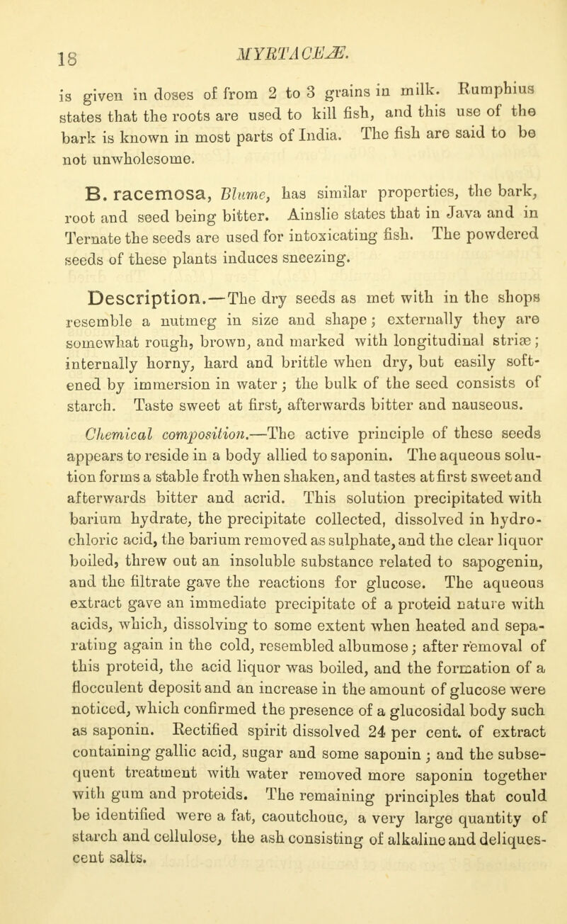 IS is given in doses of from 2 to 3 grains in milk. Rumphius states that the roots are used to kill fish, and this use of the bark is known in most parts of India. The fish are said to be not unwholesome. B. racemOSa, Blume, has similar properties, the bark, root and seed being bitter. Ainslie states that in Java and in Ternate the seeds are used for intoxicating fish. The powdered seeds of these plants induces sneezing. Description. — The dry seeds as met with in the shops resemble a nutmeg in size and shape; externally they are somewhat rough, brown, and marked with longitudinal striae; internally horny, hard and brittle when dry, but easily soft- ened by immersion in water; the bulk of the seed consists of starch. Taste sweet at first, afterwards bitter and nauseous. Chemical composition.—The active principle of these seeds appears to reside in a body allied to saponin. The aqueous solu- tion forms a stable froth when shaken, and tastes at first sweet and afterwards bitter and acrid. This solution precipitated with barium hydrate, the precipitate collected, dissolved in hydro- chloric acid, the barium removed as sulphate, and the clear liquor boiled, threw out an insoluble substance related to sapogenin, and the filtrate gave the reactions for glucose. The aqueous extract gave an immediate precipitate of a proteid nature with acids, which, dissolving to some extent when heated and sepa- rating again in the cold, resembled albumose; after removal of this proteid, the acid liquor was boiled, and the formation of a flocculent deposit and an increase in the amount of glucose were noticed, which confirmed the presence of a glucosidal body such as saponin. Rectified spirit dissolved 24 per cent, of extract containing gallic acid, sugar and some saponin ; and the subse- quent treatment with water removed more saponin together with gum and proteids. The remaining principles that could be identified were a fat, caoutchouc, a very large quantity of starch and cellulose, the ash consisting of alkaline and deliques- cent salts.