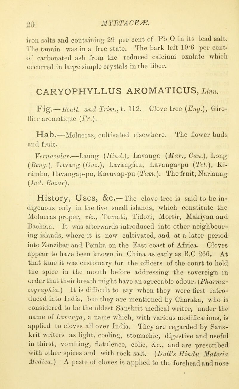 iron salts and containing 29 per cent of Pb 0 in its lead salt. The tannin was in a free state. The bark left 10*6 per cent- of carbonated ash from the reduced calcium oxalate which occurred in large simple crystals in the liber. CARYOPHYLLUS AROMATICUS, Linn. Fig.—Bentl. and Trim.,t. 112. Clove tree (Eng.), Giro- flier aromatique (Fr.). Hab.—Moluccas, cultivated elsewhere. The flower buds and fruit. Vernacular.—Laung (Hind.), Lavanga (Mar., Can.), Long (Beng.\ Lavang (Guz.)t Lavangalu, Lavanga-pu (Tel.), Ki- rambu, Ilavangap-pu, Karuvap-pu (Tarn.). The fruit, Narlauug (Ind. Bazar). History, Uses, &C—The clove tree is said to be in- digenous only in the live small islands, which constitute the Moluccas proper, viz., Tarnati, Tidori, Mortir, Makiyan and Bachian. It Avas afterwards introduced into other neighbour- ing islands, where it is now cultivated, and at a later period into Zanzibar and Pemba on the East coast of Africa. Cloves appear to have been known in China as early as B.C 266. At that time it was customary for the officers of the court to hold the spice in the mouth before addressing the sovereign in order that their breath might have an agreeable odour. (Pharma- cographia.) It is difficult to say when they were first intro- duced into India, but they are mentioned by Charaka, who is considered to be the oldest Sanskrit medical writer, under the name of Lavanga, a name which, with various modifications, is applied to cloves all over India. They are regarded by Sans- krit writers as light, cooling, stomachic, digestive and useful in thirst, vomiting, flatulence, colic, &c, and are prescribed with other spices and with rock salt. (Dutt's Hindu Materia Medica.) A paste of cloves is applied to the forehead and nose