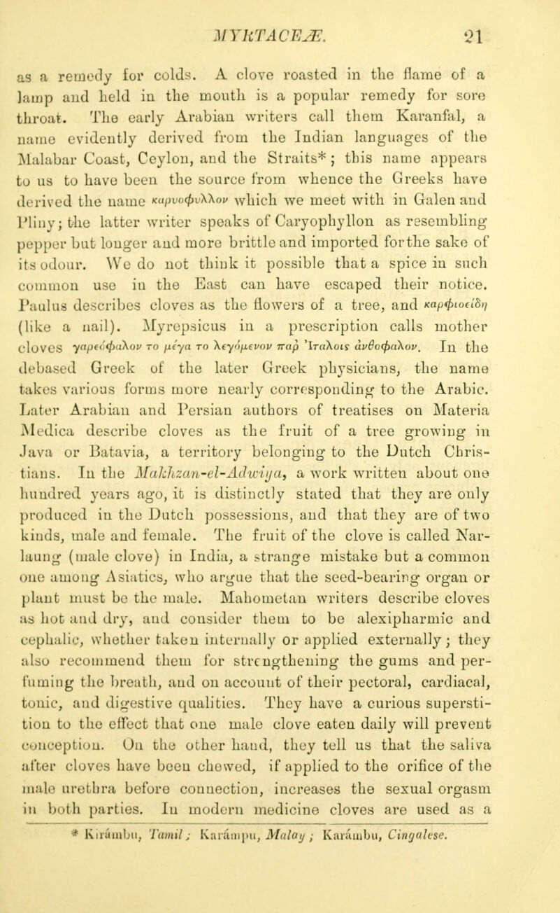 as a remedy for oolds. A clove roasted in the flame of a lamp and held in the mouth is a popular remedy for sore throat. The early Arabian writers call them Karanfal, a name evidently derived from the Indian languages of the Malabar Coast, Ceylon, and the Straits*; this name appears to us to have been the source from whence the Greeks have derived the name KapvofaXkov which we meet with in Galen and Pliny; the latter writer speaks of Caryophylion as resembling pepper but longer and more brittle and imported for the sake of its odour. We do not think it possible that a spice in such common use in the East can have escaped their notice. Paul us describes cloves as the flowers of a tree, and xap<fnoeld)} (like a nail). Myrepsicus in a prescription calls mother cloves yapecffraXou to p-eya to \eyop.evov nap 'iraAoi? dv6o(pa\ov. In. the debased Greek of the later Greek physicians, the name takes various forms more nearly corresponding to the Arabic. Later Arabian and Persian authors of treatises on Materia Medica describe cloves as the fruit of a tree growing in .lava or Batavia, a territory belonging to the Dutch Chris- tians. In the Nuklizan-el-Adii-iija, a work written about one hundred years ago, ifc is distinctly stated that they are only produced in the Dutch possessions, and that they are of two kinds, male and female. The fruit of the clove is called Nar- laung (male clove) in India, a strange mistake but a common one among Asiatics, who argue that the seed-bearing organ or plant must be the male. Mahometan writers describe cloves as hot and dry, ami consider them to be alexipharmic and cephalic, whether taken internally or applied externally; they also recommend them for strengthening the gums and per- fuming the breath, and on account of their pectoral, cardiacal, tonic, and digestive qualities. They have a curious supersti- tion to the effect that one male clove eaten daily will prevent conception. On the other hand, they tell us that the saliva after cloves have been chewed, if applied to the orifice of the male urethra before connection, increases the sexual orgasm in both parties. In modern medicine cloves are used as a * Khrftmbu, Tamils Kar&tnpu, Malay; Kar&mbu, Cingalese.
