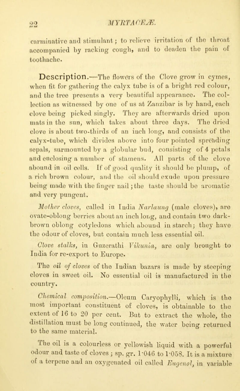 U YRTACHUE carminative and stimulant j to relieve irritation of the throat accompanied by racking cough, and fco deaden the pain of toothache^ Description.—The flowers of the Clove grow in cymes, when fit for gathering the calyx tube is of a bright red colour, and the tree presents a very beautiful appearance. The col- lection as witnessed by one of as at Zanzibar is by hand, each clove being picked singly. They are afterwards dried upon mats in the sun, which takes about three days. The dried clove is about two-thirds of an inch long, and consists of the calyx-tube, which divides above into four pointed spreading sepals, surmounted by a globular bud, consisting of 4 petals and enclosing a number of stamens. All parts of the clove abound in oil cells. It'of good quality it should be plump, of a rich brown colour, and the oil should exude upon pressure being made with the finger nail ;the taste should be aromatic and very pungent. Mother cloves, called in India Narlaung (male cloves), are ovate-oblong berries about an inch long, and contain two dark- brown oblong cotyledons which abound in starch; they have the odour of cloves, but contain much less essential oil. Clove stalk*, in Guzerathi Vikunia, are only brought to India for re-export to Europe. The oil of cloves of the I ndian bazars is made by steeping cloves in sweet oil. No essential oil is manufactured in the country. Chemical composition.—Oleum Caryophylli, which is the most important constituent of cloves, is obtainable to the extent of 16 to 20 per cent. But to extract the whole, the distillation must be long continued, the water being returned to the same material. The oil is a colourless or yellowish liquid with a powerful odour and taste of cloves • sp. gr. 1-046 to 1-053. It is a mixture of a terpene and an oxygenated oil called Eugenol, in variable