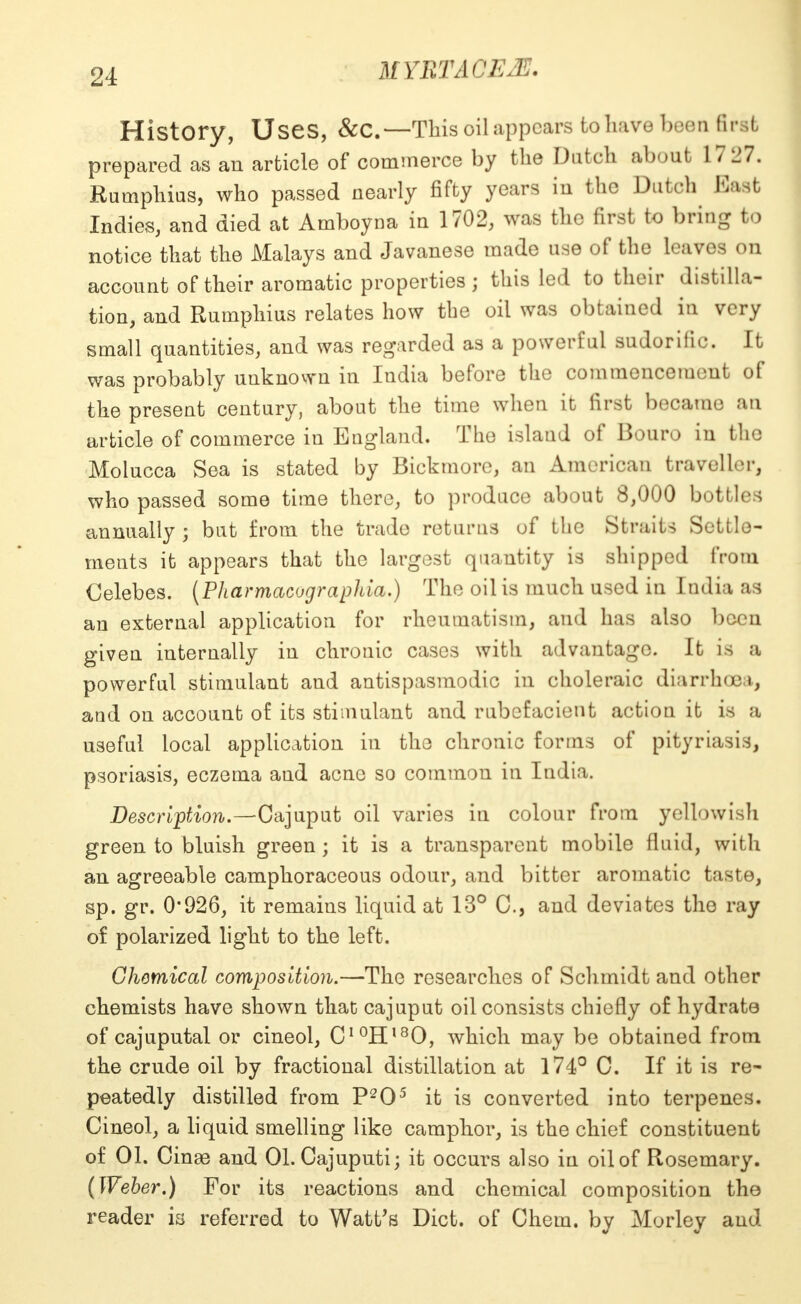 History, Uses, &C— This oil appears to have been first prepared as an article of commerce by the Dutch about 17 27. Rumphius, who passed nearly fifty years in the Dutch Ba t Indies, and died at Amboyna in 1702, was the first to bring to notice that the Malays and Javanese made use of the leaves on account of their aromatic properties; this led to their distilla- tion, and Rumphius relates how the oil was obtained in very small quantities, and was regarded as a powerful sudorific. It was probably unknown in India before the commencement of the present century, about the time when it first became an article of commerce in England. The island of Bouro in the Molucca Sea is stated by Bickmore, an American traveller, who passed some time there, to produce about 8,000 bottles annually ; but from the trade returns of the Straits Settle- ments it appears that the largest quantity is shipped from Celebes. (Pharmacographia.) The oil is much used in India as an external application for rheumatism, and has also been given internally in chronic cases with advantage. It is a powerful stimulant and antispasmodic in choleraic diarrhoea, and on account of its stimulant and rubefacient action it is a useful local application in the chronic forms of pityriasis, psoriasis, eczema and acne so common in India. Description.—Cajuput oil varies in colour from yellowish green to bluish green; it is a transparent mobile fluid, with an agreeable camphoraceous odour, and bitter aromatic taste, sp. gr. 0*926, it remains liquid at 13° C, and deviates the ray of polarized light to the left. Chemical composition.—The researches of Schmidt and other chemists have shown that cajuput oil consists chiefly of hydrate of cajuputal or cineol, CI0Hl8O, which may be obtained from the crude oil by fractional distillation at 174° C. If it is re- peatedly distilled from P205 it is converted into terpenes. Cineol, a liquid smelling like camphor, is the chief constituent of 01. Cinae and 01. Cajuputi; it occurs also in oil of Rosemary. (Weher.) For its reactions and chemical composition the reader is referred to Watt's Diet, of Chem. by Morley and