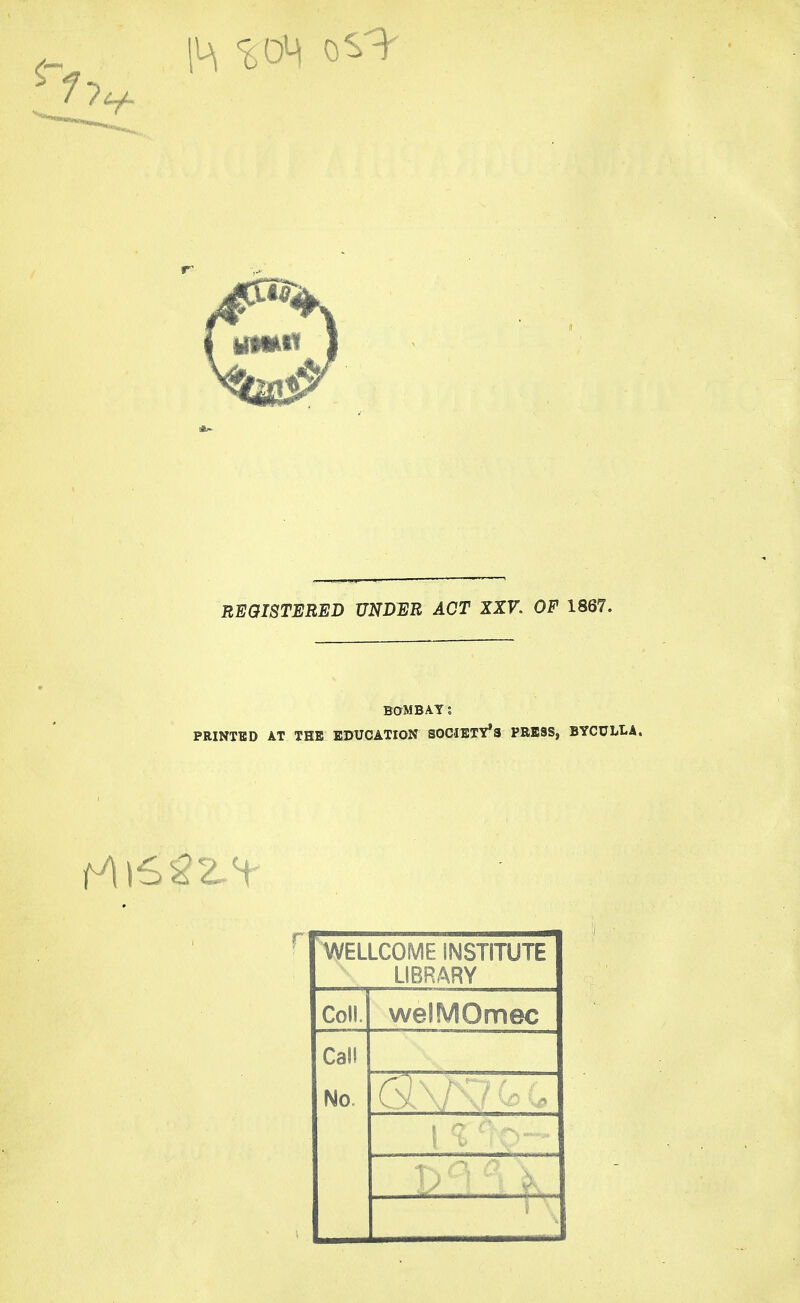 REGISTERED UNDER ACT XXV. OF 1867. BOMBAY; PRINTED AT THE EDUCATION SOCIETY'S PRESS, BYCULtA. WELLCOME INSTITUTE LIBRARY Coll. welMOmec Call No. 1 % ■■■ ■• ■