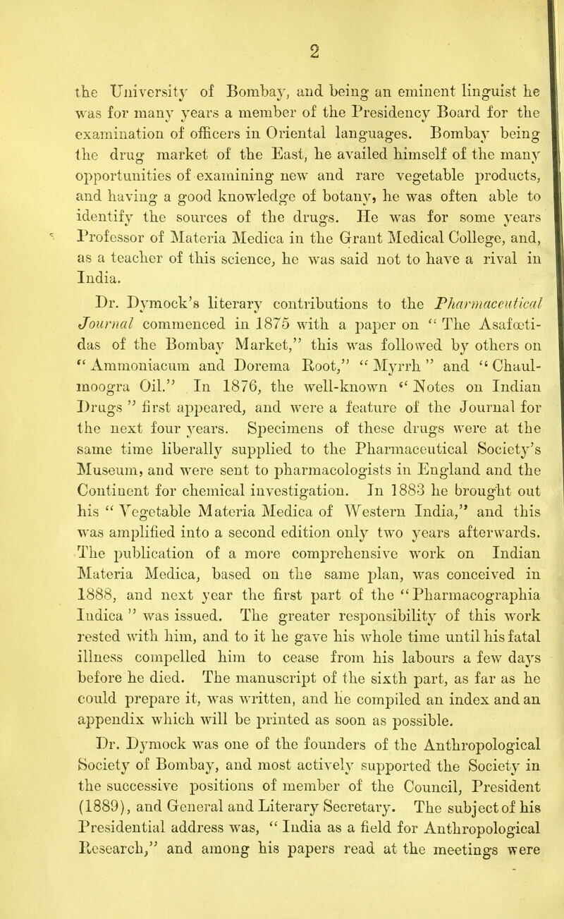 the University of Bombay, and being an eminent linguist he was for many years a member of the Presidency Board for the examination of officers in Oriental languages. Bombay being the drug market of the East, he availed himself of the many opportunities of examining new and rare vegetable products, and having a good knowledge of botany, he was often able to identify the sources of the drugs. He was for some years Professor of Materia Medica in the Grant Medical College, and, as a teacher of this science, he was said not to have a rival in India. Dr. Dymock's literary contributions to the Pharmaceutical Journal commenced in 1875 with a paper on  The Asafoeti- das of the Bombay Market, this was followed by others on Ammoniacum and Dorema Root/' ^' Myrrh  and  Chaul- moogra Oil. , In 1876, the well-known ^' Notes on Indian Drugs  first appeared, and were a feature of the Journal for the next four j^ears. Specimens of these drugs were at the same time liberally supplied to the Pharmaceutical Society's Museum, and were sent to pharmacologists in England and the Continent for chemical investigation. In 1883 he brought out his  Vegetable Materia Medica of Western India, and this was amplified into a second edition only two years afterwards. The publication of a more comprehensive work on Indian Materia Medica, based on the same plan, was conceived in 1888, and next year the first part of the Pharmacographia ludica  was issued. The greater responsibility of this work rested with him, and to it he gave his whole time until his fatal illness compelled him to cease from his labours a few days before he died. The manuscript of the sixth part, as far as he could prepare it, was written, and he compiled an index and an appendix which will be printed as soon as possible. Dr. Dymock was one of the founders of the Anthropological Society of Bombay, and most actively supported the Society in the successive positions of member of the Council, President (1889), and Greneral and Literary Secretary. The subject of his Presidential address was,  India as a field for Anthropological Eesearch/' and among his papers read at the meetings were