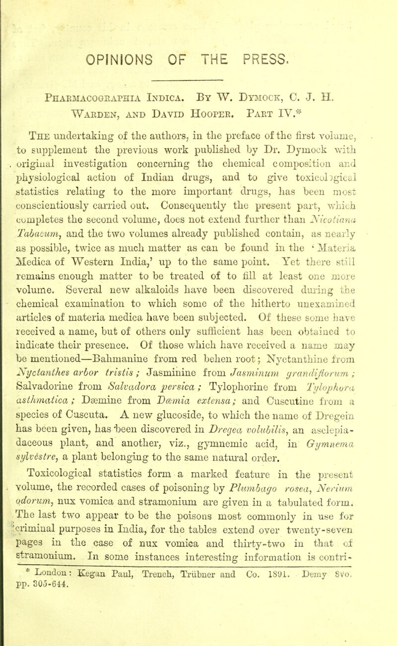 OPINIONS OF THE PRESS. Pharmacographia Indica. By W. Dymock, 0. J. H. WardeNj and David Hooper. Part IY.*^ The undertaking of the authors, in the preface of the first volume, to supplement the previous work published by Dr. Dymock with original investigation concerning the chemical composition and physiological action of Indian drugs, and to give toxicobgical statistics relating to the more important drugs, has been most conscientiously carried out. Consequently the present part, which completes the second volume, does not extend further than Xicotiana Tabacum, and the two volumes already published contain, as nearly as possible, twice as much matter as can be found in the ' Materia, Medica of Western India,' up to the same point. Yet there still remains enough matter to be treated of to fill at least one more volume. Several new alkaloids have been discovered during the chemical examination to which some of the hitherto unexamined articles of materia medica have been subjected. Of these some liave received a name, but of others only sufficient has been obtained to indicate their presence. Of those which have received a name may be mentioned—Bahmanine from red behen root; Nyctanthine from Nyctanthes arbor tristis ; Jasminine ixom Jasmimim yrandijiorum ; Salvadorine from Salvadora persica ; Tylophorine from Tylophvra asthmatica; Dsemine from Bcrmiia extensa; and Cuscutine from a species of Ouscuta. A new glucoside, to Avhich the name of Dregein has been given, has 'been discovered in Dregea volubilis, an asclepia- daceous plant, and another, viz., gymnemic acid, in Gymnema sylvestre, a plant belonging to the same natui'al order. Toxicological statistics form a marked feature in the present volume, the recorded cases of poisoning by Plimibayo rosea, Nen'um odorum, nux vomica and stramonium are given in a tabulated form. The last two appear to be the poisons most commonly in use for 'criminal purposes in India, for the tables extend over twenty-seven pages in the case of nux vomica and thirty-two in that ci stramonium. In some instances interesting information is contri- * London: Kegan Paul, Trench, Triibner and Co. 1891, Dmnj 8vo. pp. 305-644.