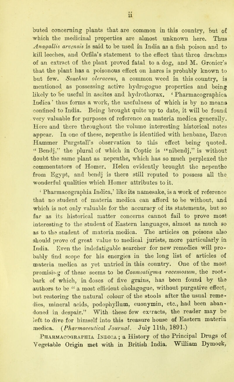 bufced concerning plants that are common in this countiy, but of which the medicinal properties are almost unknown here. Thus Anagallis arvensis is said to be used in India as a fish poison and to kill leeches, and Orfila's statement to the effect that three drachms of an extract of the plant proved fatal to a dog, and M, G-ronier's that the plant has a poisonous effect on hares is probably known to but few. Sonchus oleraceus, a common weed in this country, is mentioned as possessing active hydrogogue properties and being- likely to be useful in ascites and hydrothorax. ' Pharmacographica Indica' thus forms a work, the usefulness of which is by no means confined to India. Being brought quite up to date, it will be found very valuable for purposes of reference on materia medica generally. Here and there throughout the volume interesting historical notes appear. In one of these, nepenthe is identified with henbane, Baron Hammer Purgstall's observation to this effect being quoted. Bendj, the plural of which in Coptic is '*nibendj, is without doubt the same plant as nepenthe, which has so much perplexed the commentators of Homer. Helen evidently brought the nepenthe from Egypt, and bendj is there still reputed to possess all the wonderful qualities which Homer attributes to it. ^ Pharmacographia Indica,' like its namesake, is a work of reference that no student of materia medica can afford to be without, and which is not only valuable for the accuracy of its statements, but so far as its historical matter concerns cannot fail to prove most interesting to the student of Eastern languages, almost as much so as to the student of materia medica. The articles on poisons also should prove of great value to medical jurists, more particularly in India. Even the indefatigable searcher for new remedies wiU pro- bably find scope for his energies in the long list of articles of materia medica as yet untried in this country. One of the most promisii'g of these seems to be Cosmostigma racemosum, the root- bark of which, in doses of five grains, has been found by the authors to be ''a most efficient cholagogue, without purgative effect, but restoring the natural colour of the stools after the usual reme^ dies, mineral acids, podophyllum, euonymin, etc., had been aban- doned in despair. With these few exrracts, the reader may be left to dive for himself into this treasure house of Eastern materia medica. {Pharmaceutical Journal. July 11th, 1891.) Pharmacographia Indica ; a History of tho Principal Drugs of Vegetable Origin met with in British India. WilHam Dymock,