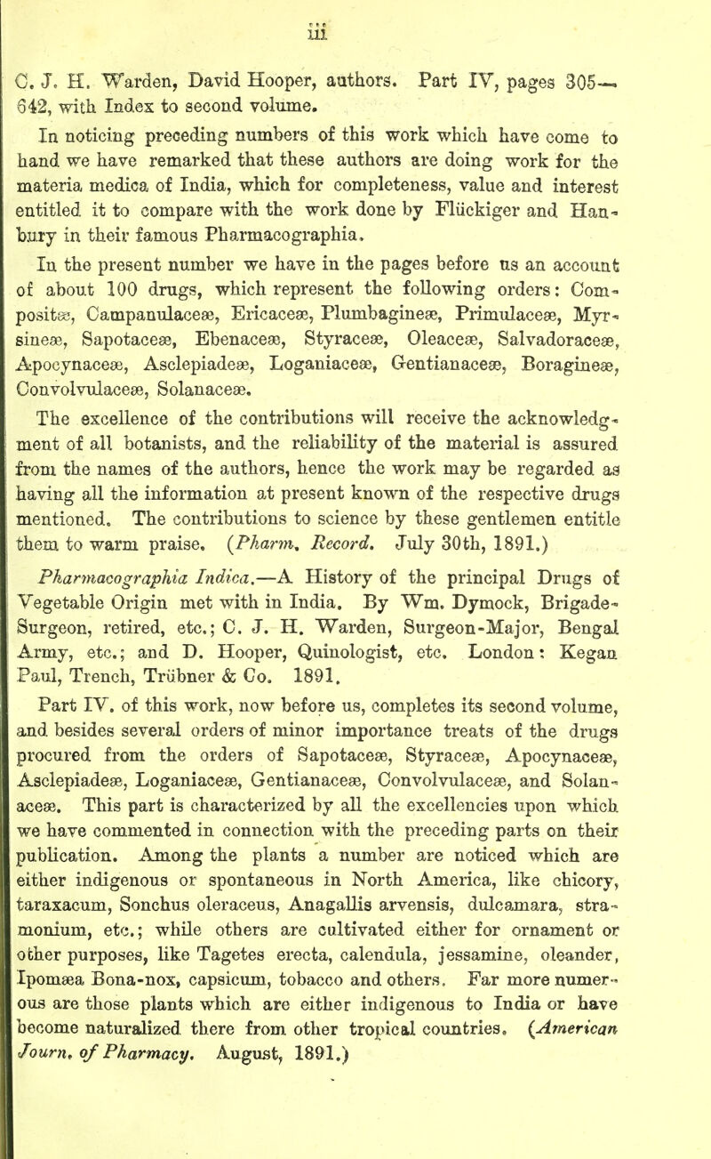 G. Jo H. Warden, David Hooper, authors. Part IV, pages 305— 642, with Index to second volume. In noticing preceding numbers of this work which have come to hand we have remarked that these authors are doing work for the materia medica of India, which for completeness, value and interest entitled it to compare with the work done by Fliickiger and Han- bury in their famous Pharmacographia. In the present number we have in the pages before ns an account of about 100 drugs, which represent the following orders: Com- positas, Oampanulaceae, Ericaceae, Plumbaginese, Primulaceae, MyT sinese, Sapotacese, Ebenaceae, Styracese, Oleacese, Salvadoracese, Apocynacese, Asclepiadeae, Loganiacese, Gentianacese, Boragineae, Oonvolvulacese, Solanaceae, The excellence of the contributions will receive the acknowledg- ment of all botanists, and the reliability of the material is assured from the names of the authors, hence the work may be regarded as having all the information at present known of the respective drugs mentioned. The contributions to science by these gentlemen entitle them to warm praise, (Pkarm, Record, July 30th, 1891.) Pharmacographia Indica.—A History of the principal Drugs of Vegetable Origin met with in India. By Wm. Dymock, Brigade- Surgeon, retired, etc.; 0. J. H. Warden, Surgeon-Major, Bengal Army, etc.; and D. Hooper, Quinologist, etc, London: Kegau Paul, Trench, Trubner & Co. 1891. Part lY. of this work, now before us, completes its second volume, and besides several orders of minor importance treats of the drugs procured from the orders of Sapotaceae, Styraceae, Apocynaceae, Asclepiadeae, Loganiaceae, Gentianaceae, Oonvolvulaceae, and Solan- aceae. This part is characterized by aU the excellencies upon which we have commented in connection with the preceding parts on their publication. Among the plants a number are noticed which are either indigenous or spontaneous in North America, like chicory, taraxacum, Sonchus oleraceus, Anagallis arvensis, dulcamara, stra- monium, etc.; while others are cultivated either for ornament or ocher purposes, like Tagetes erecta, calendula, jessamine, oleander, Ipomaea Bona-nox, capsicum, tobacco and others. Far more numer- ous are those plants which are either indigenous to India or have become naturalized there from other tropical countries. (American Journ, of Pharmacy. August, 1891.)