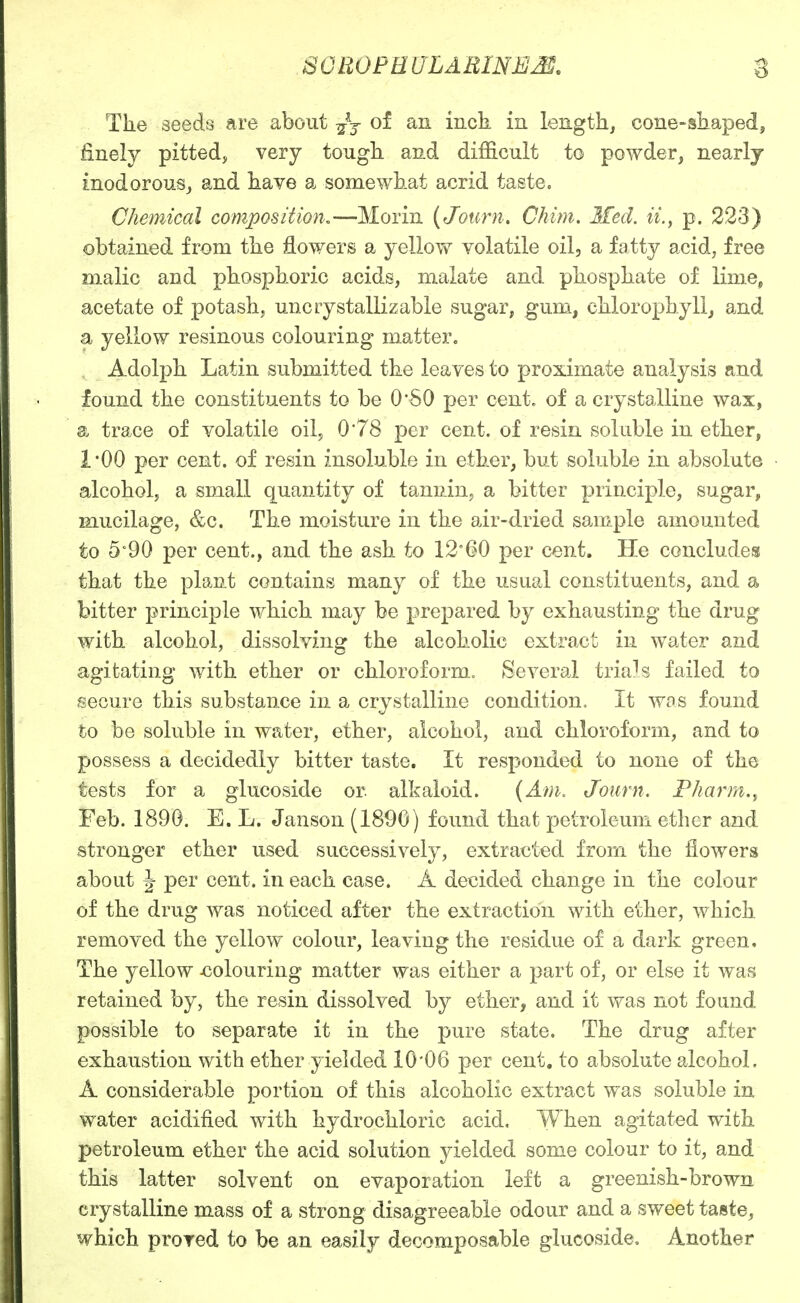 The seeds are about -^j of an inck in length, cone-shaped, finely pitted, very tough and difficult to powder, nearly inodorouSj and have a somewhat acrid taste. Chemical composition.—Morin (Journ. Chim. 3fed. it., p. 223) obtained from the flowers a yellow volatile oil, a fatty acid, free malic and phosphoric acids, nialate and phosphate of lime^ acetate of potash, uncrystallizable sugar, gum, chlorophyll, and a yellow resinous colouring matter. Adolph Latin submitted the leaves to proximate analysis and found the constituents to be O'SO per cent, of a crystalline wax, a trace of volatile oil, 0*78 per cent, of resin soluble in ether, 1*00 per cent, of resin insoluble in ether, but soluble in absolute alcohol, a small quantity of tannin, a bitter principle, sugar, mucilage, &c. The moisture in the air-dried sample amounted to 5°90 per cent., and the ash to 12'60 per cent. He concludes that the plant contains many of the usual constituents, and a bitter principle which may be prepared by exhausting the drug with alcohol, dissolving the alcoholic extract in water and agitating with ether or chloroform. Several trials failed to secure this substance in a crystalline condition. It was found to be soluble in water, ether, alcohol, and chloroform, and to possess a decidedly bitter taste. It responded to none of the tests for a glucoside or. alkaloid. {Am. Journ. Pharm., Feb. 1890. E. L. Janson (1890) found that petroleum ether and stronger ether used successively, extracted from the flowers about J per cent, in each case. A decided change in the colour of the drug was noticed after the extraction with ether, which removed the yellow colour, leaving the residue of a dark green. The yellow xiolouring matter was either a part of, or else it was retained by, the resin dissolved by ether, and it was not foand possible to separate it in the pure state. The drug after exhaustion with ether yielded 10*06 per cent, to absolute alcohol. A considerable portion of this alcoholic extract was soluble in water acidified with hydrochloric acid. When agitated with petroleum ether the acid solution yielded some colour to it, and this latter solvent on evaporation left a greenish-brown crystalline mass of a strong disagreeable odour and a sweet taste, which prored to be an easily decomposable glucoside. Another