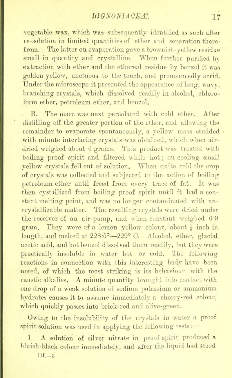 vegetable wax, which was subsequently identified as sucb after re-solution in limited quantities of ether and separation there- from. The latter on evaporation gave a brownish-yellow residue small in quantity and crystalline. When further purified by extraction with ether and the ethereal residue by benzol it was golden yellow, unctuous to the touch, and pronouncedly acrid. Under the microscope it presented the appearance of long, wavy, branching crystals, which dissolved readily in alcohol, chloro- form ether, petroleum ether, and benzol, B. The marc was next percolated with cold ether. After distilling off the greater portion of the ether, and allowing the remainder to evaporate spontaneously, a yellow mass studded with minute interlacing crystals was obtained, which when air= dried weighed about 4 grams. This product was treated with boiling proof spirit and filtered w^hile hot; on cooling sra.all yellow crystals fell out of solution. When quite cold the crop of crystals was collected and subjected to the action of boiling petroleum ether until freed from every trace of fat. It wslh then cystallized from boiling proof spirit until it had a con= 8tant melting point, and was no longer contaminated with un= crystallizable matter. The resulting crystals were dried under the receiver of an air-pump, and when constant weighed 0'9 gram. They were of a lemon yellow colour, about J inch in length, and melted at 228-5^—229'' 0. Alcohol, ether, glacial acetic acid, and hot benzol dissolved them readily, but they were practically insoluble in water hot or cold. The following reactions in connection with this ini^eresting body have been noted, of which the most striking is its behaviour with the caustic alkalies. A minute quantity brought into contact with one drop of a weak solution of sodium potassium or ammonium hydrates causes it to assume immediately a cherry-red colour, which quickly passes into brick-red and olive-green« Owing to the insolubility of the crystals in water a proof spirit solution was used in applying the following tests: — L A solution of silver nitrate in proof spirit produced a bluish=black colour immediately, and after the liquid had stood 1II.-3