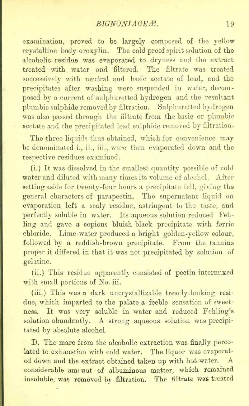examination, proved to be largely composed of the yellow crystalline body oroxylin. The cold proof spirit solution of the alcoholic residue was evaporated to dryness and the extract treated with water and filtered. The filtrate was treated successively with neutral and basic acetate of lead_, and the precipitates aiter washing were suspended in water, decom- posed by a current of sulphuretted hydrogen and the resultant plumbic sulphide removed by filtration. Sulphuretted hydrogen was also passed through the filtrate from the basic or plumbic acetate and the precipitated lead sulphide removed by filtration. The three liquids thus obtained, which for convenience may be denominated i., ii., iii,, were then evaporated down and the respective residues examined. (i.) It was dissolved in the smallest quantity possible of cold water and diluted with many times its volume of alcohol. After setting aside for twenty-four hours a precipitate fell, Qiyiii^ the general characters of parapectin. The supernatant liquid on evaporation left a scaly residue, astringent to the taste, and perfectly soluble in water. Its aqueous solution reduced Feh- ling and gave a copious bluish black precipitate with ferric chloride. Lime-water produced a bright golden-yellow colour, followed by a reddish-brown precipitate. From the tannins proper it difi'ered in that it was not precipitated by solution of gelatine, (ii.) This residue apparently consisted of pectin intermixed with small portions of No. iii. (iii.) This was a dark uncrystallizable treacly-looking resi- due, which imparted to the palate a feeble sensation of sweet- ness. It was very soluble in water and reduced Fehling's solution abundantly. A strong aqueous solution was precipi- tated by absolute alcohol. D. The marc from the alcoholic extraction was finally perco- lated to exhaustion with cold water. The liquor v/as evaporat= ed down and the extract obtained taken up with hot water, A considerable amcuat of albuminous matter, which remained insoluble, was removed b^ filtration. The filtrate was treated