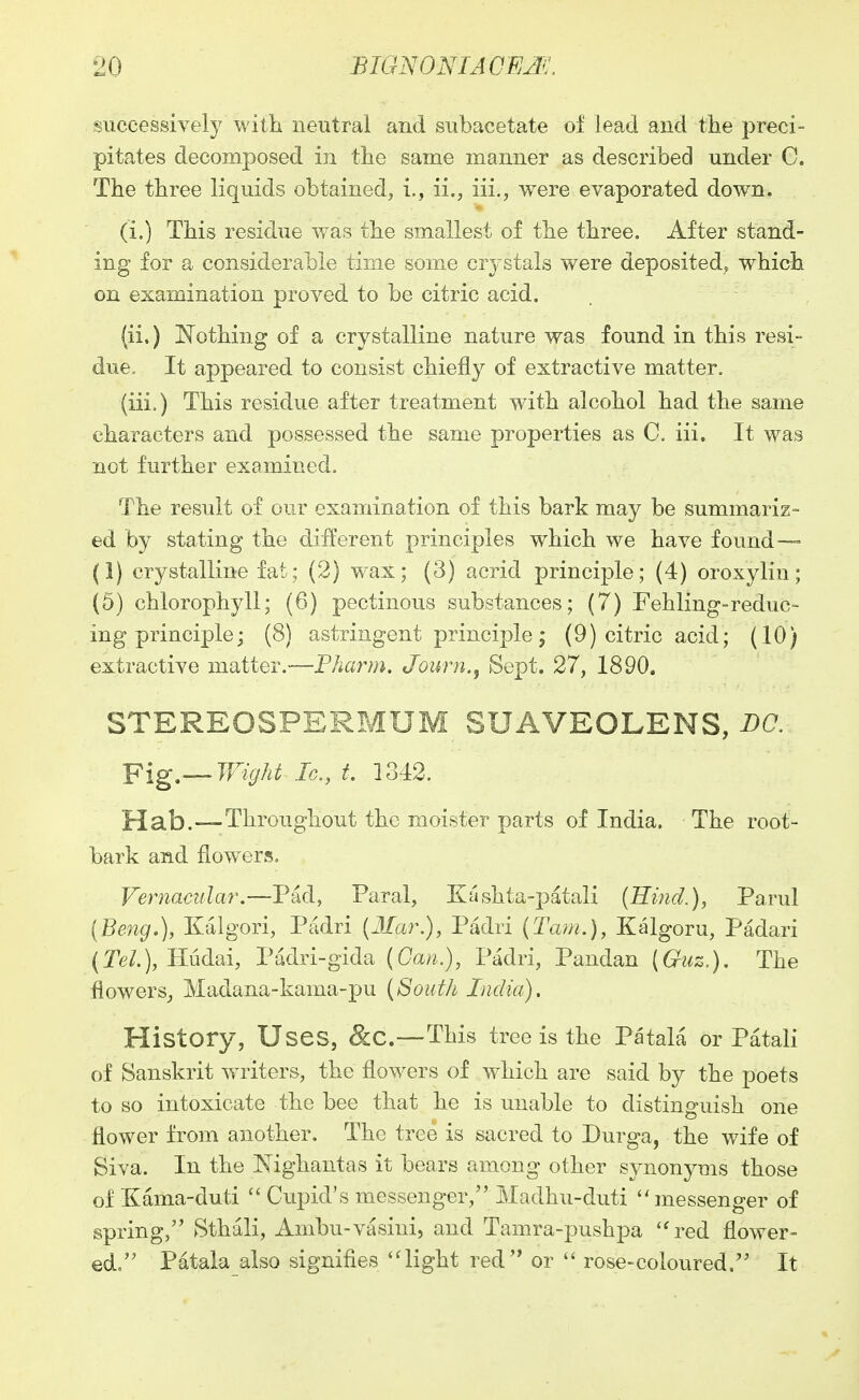 successively witli neutral and subacetate of lead and the preci- pitates decomposed in the same manner as described under G. The three liquids obtained, i., ii., iii., were evaporated down. (i.) This residue was the smallest of the three. After stand- ing for a considerable time some crystals were deposited^ which on examination proved to be citric acid. (ii.) N^othing of a crystalline nature was found in this resi- due. It appeared to consist chiefly of extractive matter. (iii.) This residue after treatment with alcohol had the same characters and possessed the same properties as C. iii. It was not further examined. The result of our examination of this bark may be summariz- ed by stating the different principles which we have found— (1) crystalline fat; (2) wax; (3) acrid principle; (4) oroxylin; (5) chlorophyll; (6) pectinous substances; (7) Fehling-reduc- ing principle; (8) astringent principle; (9) citric acid; (10) extractive matter.—Pharm. Journ., Sept. 27, 1890. STEREOSPERBIUM SUAVEOLENS, DC. -pig—Wight Ic, t. 1342. Hab.—Throughout the moister parts of India. The root- bark and flowers. Vernacular,—Pad, Paral, Kashta-patali [Hind.), Parul [Beng,), Kalgori, Padri {Mar.), Padri (Tarn.), Kalgoru, Padari (Te/.), Hudai, Padri-gida (Can.), Padri, Pandan {Guz.). The flowers^ Madana-kama-pu {South India). History, Uses, &C.—This tree is the Patala or Patali of Sanskrit writers, the flowers of which are said by the poets to so intoxicate the bee that he is unable to distinguish one flower from another. The tree is sacred to Durga, the wife of Siva. In the Nighantas it bears among other synonyms those of Kama-duti Cupid's messenger, Madhu-duti ''messenger of spring,'' Sthali, Ambu-vasiui, and Tamra-pushpa ''red flower- ed. Patala also signifies ''light red or  rose-coloured. It