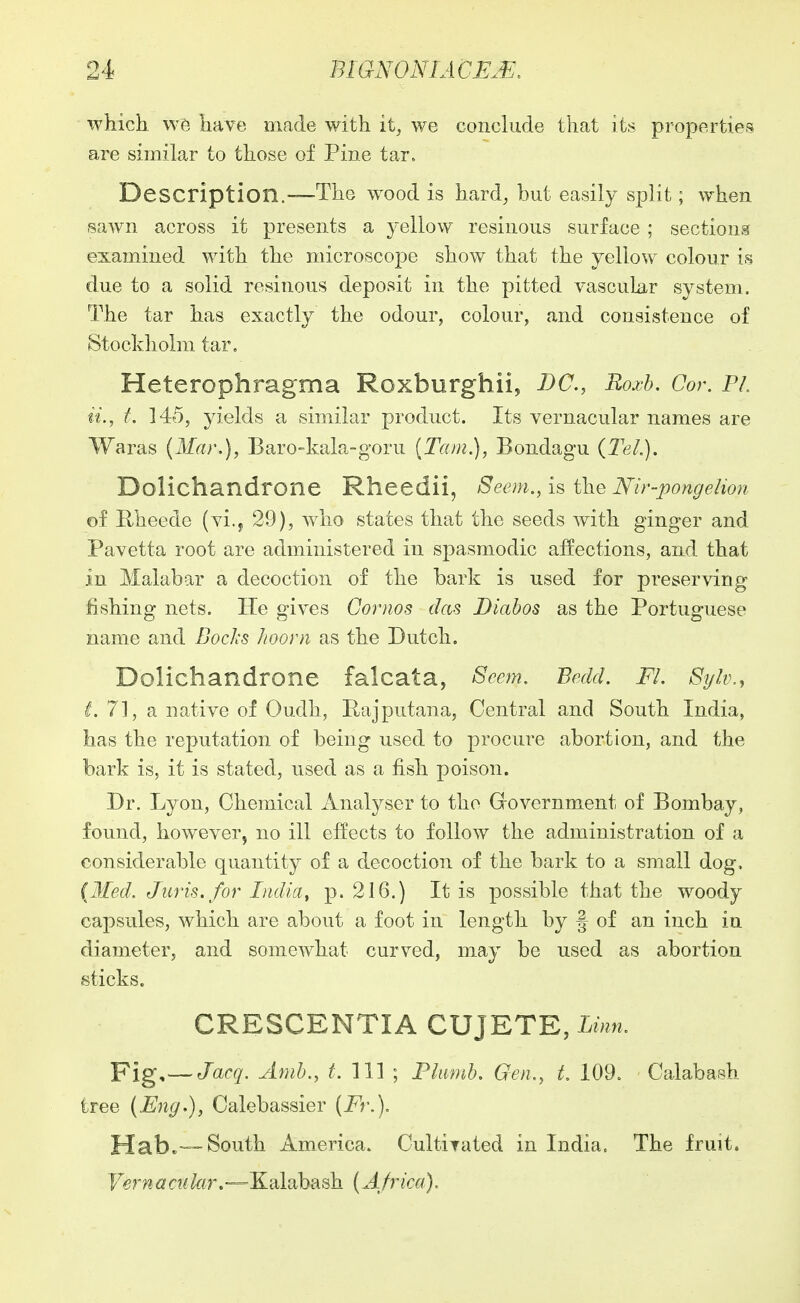 which have made with it, we conclude that its properties are similar to those of Pine tar. Description.—The wood is hard, but easily split; when sawn across it presents a yellow resinous surface ; sections examined with the microscope show that the yellow colour is due to a solid resinous deposit in the pitted vascular system. The tar has exactly the odour, colour, and consistence of Stockholm tar, Heterophragma Roxburghii, DC, Roxb, Cor. Pi, ii., t. 145, yields a similar product. Its vernacular names are Waras (Mar.), Baro-kala-goru {Tarn.), Bondagu (Tel.). Dolichandrone Rheedii, Seem., is the Mr-pongehon of Rheede (vi.j 29), who states that the seeds with ginger and Pavetta root are administered in spasmodic affections, and that in Malabar a decoction of the bark is used for preserving fishing nets. He gives Goriws das Diahos as the Portuguese name and Bochs Jioorn as the Dutch. Dolichandrone falcata, 8eem. Bcdd. Fl. 8ijh\, i. 71, a native of Oudh, Rajputana, Central and South India, has the reputation of being used to procure abortion, and the bark is, it is stated, used as a fish poison. Dr. Lyon, Chemical Analyser to the Government of Bombay, found, however, no ill effects to follow the administration of a considerable quantity of a decoction of the bark to a small dog. {Med. Juris, for India^ p. 216.) It is possible that the woody capsules, which are about a foot in length by f of an inch in diameter, and somewhat curved, may be used as abortion sticks. CRESCENTIA CUJETE, Linn. Pig,— Jacq. Arab., t. Ill ; Fliimh. Gen., t. 109. Calabash tree (Eng.), Calebassier (Fr.). Habc—South America. Cultiyated in India. The fruit. F^r??d?rw/ftr.—Kalabash (Africa).
