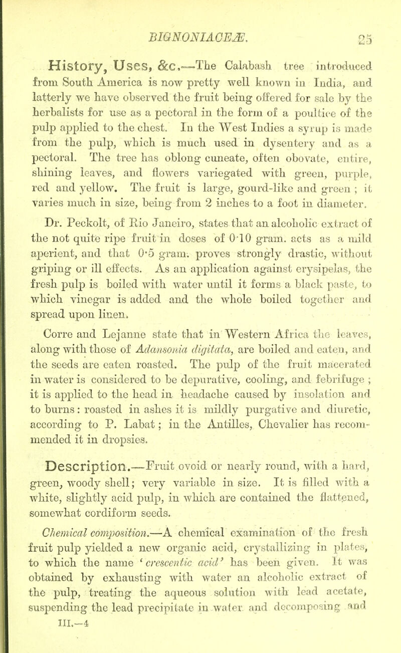 History, Uses, &C.—The Calabash, tree introdueed from South America is now pretty well known in India, and latterly we have observed the fruit being oEered for sale by the herbalists for use as a pectoral in the form of a poultice of the pulp applied to the chest. In the West Indies a syrup is made from the pulp, which is much used in dysentery and as a pectoral. The tree has oblong cuneate, often obovate, entire, shining leaves, and flowers variegated with green, purple, red and yellow. The fruit is large, gourd-like and green ; it varies much in size, being from 2 inches to a foot in diameter. Dr. Peckolt, of Hio Janeiro, states that an alcoholic extract of the not quite ripe fruit in doses of 010 gram, acts as a mild aperient, and that 0*5 gram, proves strongly drastic, without griping or ill effects. As an application against erysipelas, the fresh pulp is boiled with water until it forms a black paste, to which vinegar is added and the whole boiled together and spread upon linen. Corre and Lejanne state that in Western Africa the leaves, along with those of Adansonia digifatoj^ are boiled and eaten, and the seeds are eaten roasted. The pulp of the fruit macerated in water is considered to be depurative, cooling, and febrifuge ; it is applied to the head in headache caused by insolation and to burns: roasted in ashes it is mildly purgative and diuretic, according to P. Labat; in the Antilles, Chevalier has recom- mended it in dropsies. Description.—'Fruit ovoid or nearly round, with a hard, green^ woody shell; very variable in size. It is filled with a white, slightly acid pulp, in which are contained the flatt.ened, somewhat cordiform seeds. Chemical composition.—A. chemical examination of the fresh fruit pulp yielded a new organic acid, crystallizing in plates, to which the name ^ crescentic acid^ has been given. It was obtained by exhausting with water an alcoholic extract of the pulp, treating the aqueous solution with lead acetate, suspending the lead precipitate in water and decomposing and IIL=4