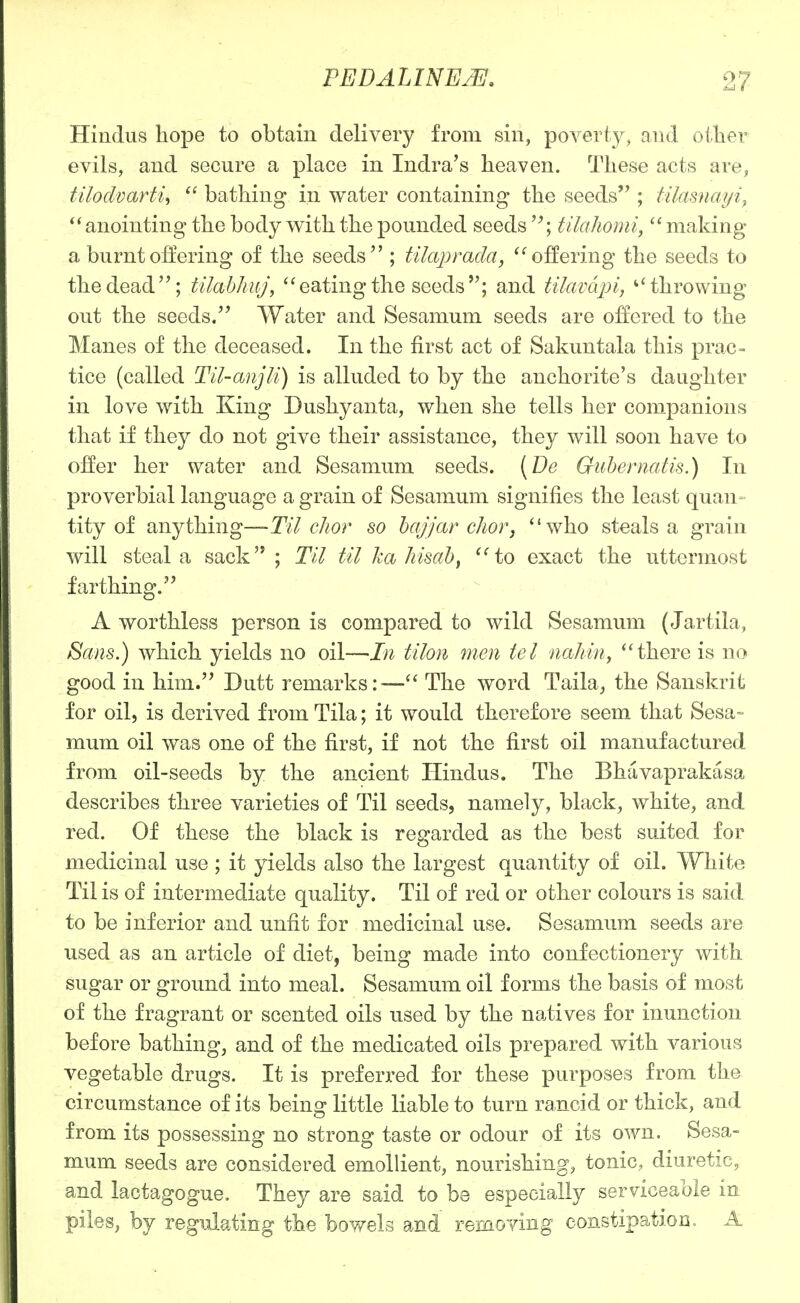 Hindus hope to obtain delivery from sin, poverty, and otlier evils, and secure a place in Indra's heaven. These acts are, tUodvarth  bathing in water containing the seeds ; tilamayi^ anointing the body vs^ith the pounded seeds'^; tilaJiomi, making a burnt offering of the seeds ; tikqyrada, offering the seeds to the dead; tilabhuj, eating the seeds; and tilavdjn, ^'throwing out the seeds. Water and Sesamum seeds are offered to the Manes of the deceased. In the first act of Sakuntala this prac- tice (called Til-anjU) is alluded to by the anchorite's daughter in love with King Dushyanta, when she tells her companions that if they do not give their assistance, they will soon have to offer her water and Sesamum seeds. [Be Guhernatis.) In proverbial language a grain of Sesamum signifies the least quan- tity of anything—Til cJior so hajjar choVj who steals a grain will steal a sack ; Til til ka Jiisah^ to exact the uttermost farthing. A worthless person is compared to wild Sesamum (Jartila, Sans.) which yields no oil—In tilon men tel naliin^ there is no good in him. Dutt remarks:— The word Taila^ the Sanskrit for oil, is derived from Tila; it would therefore seem that Sesa=- mum oil was one of the first, if not the first oil manufactured from oil-seeds by the ancient Hindus. The Bhavaprakasa describes three varieties of Til seeds, namely, black, white, and red. Of these the black is regarded as the best suited for medicinal use ; it yields also the largest quantity of oil. White Til is of intermediate quality. Til of red or other colours is said to be inferior and unfit for medicinal use. Sesamum seeds are used as an article of diet, being made into confectionery with sugar or ground into meal. Sesamum oil forms the basis of most of the fragrant or scented oils used by the natives for inunction before bathing, and of the medicated oils prepared with various vegetable drugs. It is preferred for these purposes from the circumstance of its being little liable to turn rancid or thick, and from its possessing no strong taste or odour of its own. Sesa- mum seeds are considered emollient, nourishing, tonic, diuretic, and lactagogue. They are said to be especially serviceable in piles, by regulating the boY^els and removing constipation. A