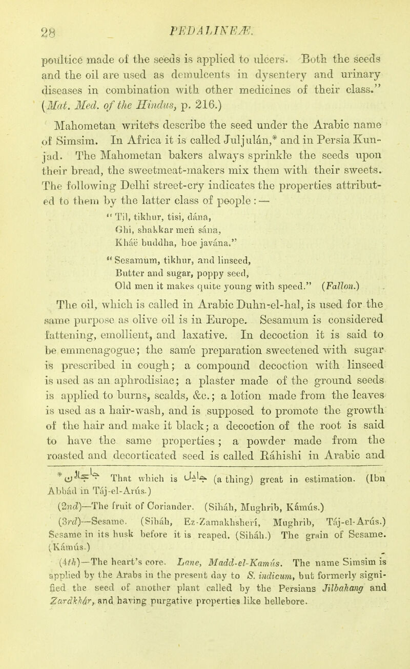 poultice made of the seeds is applied to ulcers. Botli the seeds and the oil are used as demulcents in dysentery and urinary- diseases in combination with other medicines of their class. {Mat. 3IecL of the Hindus^ p. 216.) Mahometan writets describe the seed under the Arabic name of Simsim. In Africa it is called Juljulan,* and in Persia Kun- jad. The Mahometan bakers always sprinkle the seeds upon their bread, the sweetmeat-makers mix them with their sweets. The following Delhi street-cry indicates the properties attribut- ed to them by the latter class of people : —  Til, tikhur, tisi, dana, Ghi, shakkar men sana, Khaebuddha, hoejavana. ** Sesamum, tikhur, and linseed, Butter and sugar, poppy seed, Old men it makes quite young with speed. {Fallon.) The oil, VN^hich is called in Arabic Duhn-el-hal, is used for the ^ame purpose as olive oil is in Europe. Sesamum is considered fattening, emollient, and laxative. In decoction it is said to be emmenagogue; the sam'e preparation sweetened with sugar is prescribed in cough; a compound decoction with linseed is used as an aphrodisiac; a plaster made of the ground seeds is applied to burns, scalds, &c.; a lotion made from the leaves is used as a hair-wash, and is supposed to promote the growth of the hair and make it black; a decoction of the root is said to have the same properties ; a powder made from the roasted and decorticated seed is called Bahishi in Arabic and That which is tj-^^ (a thing) great in estimation. (Ibn Abbad in Taj-el-Avus.) (2n^^)—The fruit of Coriander. (Sihah, Mughrib, Kdmus.) (3rt^)—Sesame. (Sihah, Ez-Zamakhsheri, Mughrib, Taj-el-Arus.) Sesame in its husk before it is reaped. (Sihah.) The grain of Sesame. (Ramus.) (4^/?)—The heart's core. Lone, Madd-el-Kamus. The name Simsim is applied by the Arabs in the present day to S. uidicum, but formerly signi- fied the seed of another plant called by the Persians JilbaTiang and ZurcIMdr, and having purgative properties like hellebore.