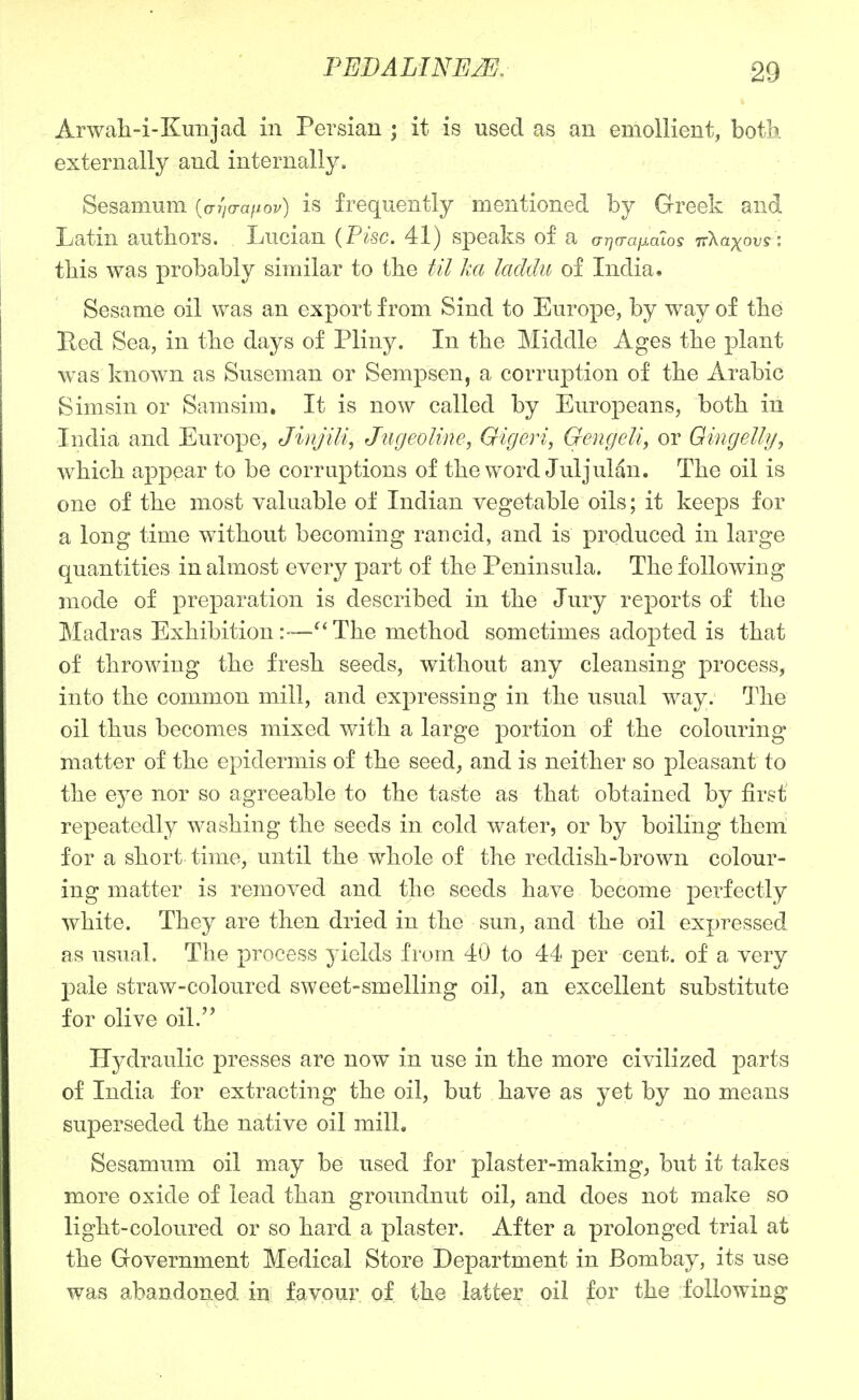 Arwali-i-Kunjad in Persian ; it is used as an emollient, both externally and internally. Sesaiiium [aiia-aiiov) is frequently mentioned by Greek and Latin authors. Lucian {Pise. 41) speaks of a aria-aiiaLos TrXaxovsi tbis was probably similar to tbe til ka laddu of India. Sesame oil was an export from Sind to Europe, by way of tbe Bed Sea, in tbe days of Pliny. In tbe Middle Ages tbe plant was known as Suseman or Sempsen, a corruption of tbe Arabic Simsin or Samsim. It is now called by Europeans, botb in India and Europe, Jiivjili, JiigeoUne, Gigeri, GeiigeU, or Gingelly, wbicb appear to be corruptions of tbe word Juljulan. Tbe oil is one of tbe most valuable of Indian vegetable oils; it keeps for a long time witbout becoming rancid, and is produced in large quantities in almost every part of tbe Peninsula. Tbe following mode of preparation is described in tbe Jury reports of tbe Madras Exbibition Tbe metbod sometimes adopted is tbat of throwing tbe fresb seeds, witbout any cleansing process, into tbe common mill, and expressing in tbe usual way. Tbe oil tbus becomes mixed witb a large portion of tbe colouring matter of tbe epidermis of tbe seed, and is neither so pleasant to tbe eye nor so agreeable to the taste as that obtained by first repeatedly washing the seeds in cold water, or by boiling them for a short time, until the whole of the reddish-brown colour- ing matter is removed and the seeds have become perfectly white. They are then dried in the sun, and the oil expressed as usual. Tbe process yields from 40 to 44 per cent, of a very l^ale straw-coloured sweet-smelling oil, an excellent substitute for olive oil. Hydraulic presses are now in use in the more civilized parts of India for extracting the oil, but have as yet by no means superseded tbe native oil mill. Sesamum oil may be used for plaster-making, but it takes more oxide of lead than groundnut oil, and does not make so light-coloured or so hard a plaster. After a prolonged trial at tbe Government Medical Store Department in Bombay, its use was abandoned in favpur of the latter oil for tbe following