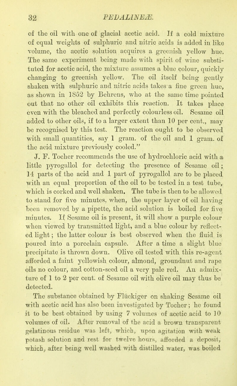 of the oil with one of glacial acetic acid. If a cold mixture of equal weights of sulphuric and nitric acids is added in like volume, the acetic solution acquires a greenish yellow hue. The same experiment being made with spirit of wine substi- tuted for acetic acid, the mixture assumes a blue colour, quickly changing to greenish yellow. The oil itself being gently shaken with sulphuric and nitric acids takes a fine green hue, as shown in 1852 by Behrens, who at the same time pointed out that no other oil exhibits this reaction. It takes place even with the bleached and perfectly colourless oil. 8esame oil added to ofcher oils, if to a larger extent than 10 per cent., may be recognised by this test. The reaction ought to be observed with small quantities, say 1 gram, of the oil and 1 gram, of the acid mixture previously cooled. J. F. Tocher recommends the use of hydrochloric acid with a little pyrogallol for detecting the presence of Sesame oil; 14 parts of the acid and 1 part of pyrogallol are to be placed with an equal proportion of the oil to be tested in a test tube, which is corked and well shaken. The tube is then to be allowed to stand for five minutes, when, the upper layer of oil having been removed by a pipette, the acid solution is boiled for five minutes. If Sesame oil is present, it will show a purple colour when viewed by transmitted light, and a blue colour by reflect- ed light; the latter colour is best observed when the fluid is poured into a porcelain capsule. After a time a slight blue precipitate is thrown down. Olive oil tested with this re-agent afforded a faint yellowish colour, almond, groundnut and rape oils no colour, and cotton-seed oil a very pale red. An admix- ture of 1 to 2 per cent, of Sesame oil with olive oil may thus be detected. The substance obtained by Fliickiger on shaking Sesame oil with acetic acid has also been investigated by Tocher ; he found it to be best obtained by using 7 volumes of acetic acid to 10 volumes of oil. After removal of the acid a brown transparent gelatinous residue was left, which, upon agitation with weak potash solution and rest for twelve hours, afforded a deposit, which^ after being well washed with distilled water, was boiled