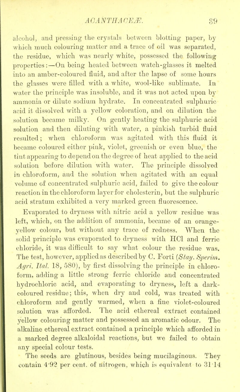 AGANTHAnii]2E. 89 alcoliol, and pressing the crystals between blotting paper, by wbicb much colouring matter and a trace of oil was separated, the residue, which was nearly white, possessed the following properties:—On being heated between watch-glasses it melted into an amber-coloured fluid, and after the lapse of some hours the glasses were filled with a white, wool-like sublimate. In water the principle was insoluble, and it was not acted upon by ammonia or dilute sodium hydrate. In concentrated sulphuric acid it dissolved with a yellow coloration, and on dilution the solution became milky. On gently heating the sulphuric acid solution and then diluting with water, a pinkish turbid fluid resulted; when chloroform was agitated with this fluid it became coloured either pink, violet, greenish or even blue, the tint appearing to depend on the degree of heat applied to the acid solution before dilution with water. The principle dissolved in chloroform, and the solution when agitated with an equal volume of concentrated sulphuric acid, failed to give the colour reaction in the chloroform layer for cholesterin, but the sulphuric acid stratum exhibited a very marked green fluorescence. Evaporated to dryness with nitric acid a yellow residue was left, which, on the addition of ammonia, became of an orange- yellow colour, but without any trace of redness. When the solid principle was evaporated to dryness with HCl and ferric chloride, it was difficult to say what colour the residue was. The test, however, applied as described by C. Forti [Stay. Bjmirn, Agri. Ital. 18, 580), by first dissolving the principle in chloro- form, adding a little strong ferric chloride and concentrated hydrochloric acid, and evaporating to dryness, left a dark- coloured residue; this, when dry and cold, was treated with chloroform and gently warmed, when a fine violet-coloured solution was afforded. The acid ethereal extract contained yellow colouring matter and possessed an aromatic odour. The alkaline ethereal extract contained a principle which afforded in a marked degree alkaloidal reactions^ but we failed to obtain any special colour tests. The seeds are glutinous, besides being mucilaginous. They contain 4'92 per cent, of nitrogen, which is equivalent to 31T4