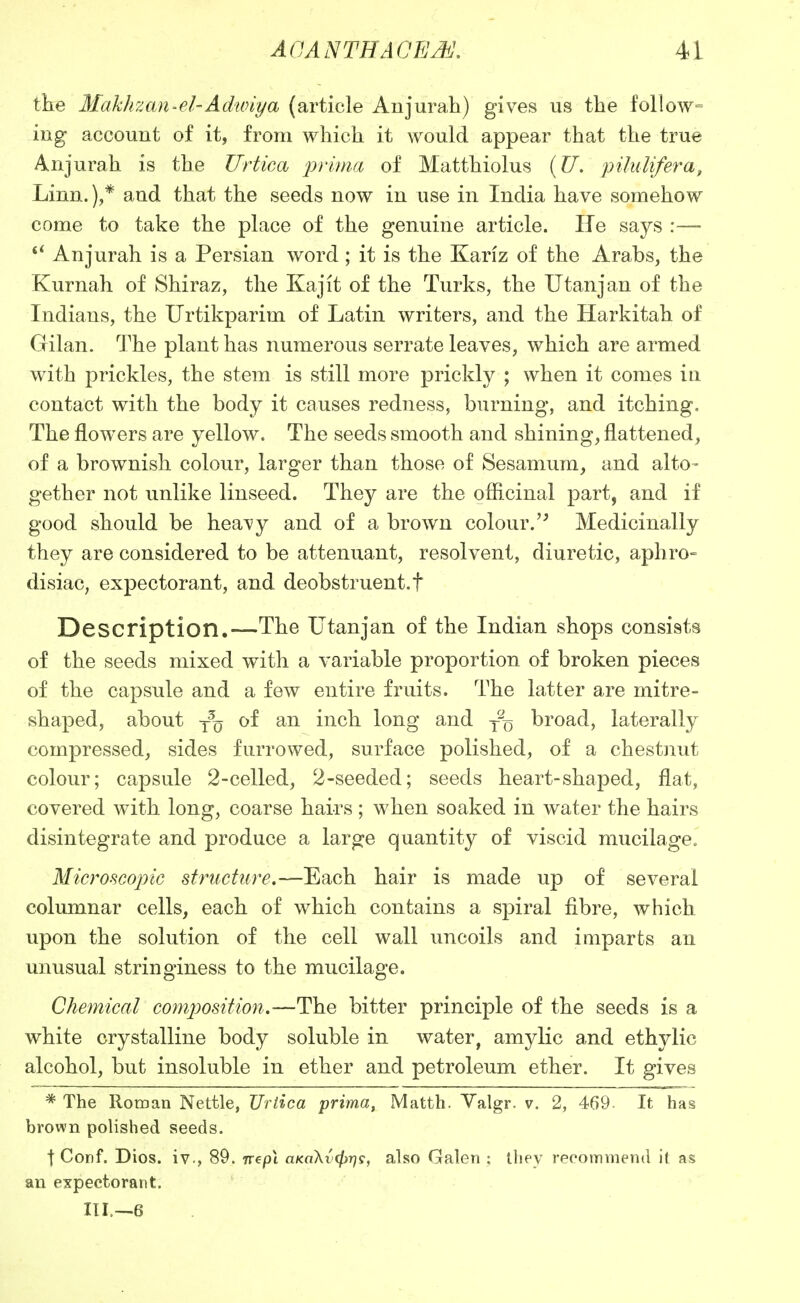 the ^lakhzan-el-Adwiya (article Aujurah) gives us the follow- ing account of it, from which it would appear that the true Anjurah is the ZTrtica prima of Matthiolus {TJ, piluUfera, Linn.),* and that the seeds now in use in India have somehow come to take the place of the genuine article. He says :— Anjurah is a Persian word; it is the Kariz of the Arabs, the Kurnah of Shiraz, the Kajit of the Turks, the Utanjan of the Indians, the Urtikparim of Latin writers, and the Harkitah of Gilan. The plant has numerous serrate leaves, which are armed with prickles, the stem is still more prickly ; when it comes in contact with the body it causes redness, burning, and itching. The flowers are yellow. The seeds smooth and shining, flattened, of a brownish colour, larger than those of Sesamum, and alto- gether not unlike linseed. They are the ofiicinal part, and if good should be heavy and of a brown colour.'^ Medicinally they are considered to be attenuant, resolvent, diuretic, aphro- disiac, expectorant, and deobstruent.f Description.—The Utanjan of the Indian shops consists of the seeds mixed with a variable proportion of broken pieces of the capsule and a few entire fruits. The latter are mitre- shaped, about y% of an inch long and j% broad, laterally compressed, sides furrowed, surface polished, of a chestjiut colour; capsule 2-celled, 2-seeded; seeds heart-shaped, flat, covered with long, coarse hairs ; when soaked in water the hairs disintegrate and produce a large quantity of viscid mucilage. Microscopic structure.—Each hair is made up of seA^eral columnar cells, each of which contains a spiral fibre, which upon the solution of the cell wall uncoils and imparts an unusual stringiness to the mucilage. Chemical composition.—The bitter principle of the seeds is a white crystalline body soluble in water, amylic and ethylic alcohol, but insoluble in ether and petroleum ether. It gives * The Roman Nettle, TJrtica prima, Matth. Yalgr. v. 2, 469. It has brown polished seeds. t Conf. Dios. iv., 89. orepi oKoXt'^r;?, also Galen ; ihey recommend it as an expectorant. m.—e