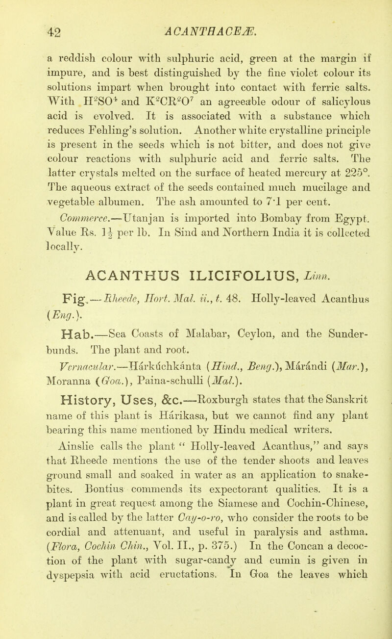 a reddish colour with sulphuric acid, green at the margin if impure, and is best distinguished by the fine violet colour its solutions impart when brought into contact with ferric salts. With H^SO* and K^CWO' an agreeable odour of salicylous acid is evolved. It is associated with a substance which reduces Fehling's solution. Another white crystalline principle is present in the seeds which is not bitter, and does not give colour reactions with sulphuric acid and ferric salts. The latter crystals melted on the surface of heated mercury at 225°. The aqueous extract of the seeds contained much mucilage and vegetable albumen. The ash amounted to 7*1 per cent. Commerce.—Utanjan is imported into Bombay from Egypt. Value Es. per lb. In Sind and Northern India it is collected locally. ACANTHUS ILICIFOLIUS, Linn. Fig. — Rheede, Hort. Mai. ii,,t. 48. Holly-leaved Acanthus (Eng.). YLdih,—Sea Coasts of Malabar, Ceylon, and the Sunder- bunds. The plant and root. F^m^fctf/ar.—Harkdchkanta (Hind., ^en^/.), Marandi (Mar.), Moranna {Goa.), Paina-schulli (Mai.), History, Uses, &C.—Roxburgh states that the Sanskrit name of this plant is Harikasa, but we cannot find any plant bearing this name mentioned by Hindu medical writers. Ainslie calls the plant Holly-leaved Acanthus, and says that Rheede mentions the use of the tender shoots and leaves ground small and soaked in water as an application to snake- bites. Bontius commends its expectorant qualities. It is a plant in great request among the Siamese and Cochin-Chinese, and is called by the latter Gay-o-ro, who consider the roots to be cordial and attenuant, and useful in paralysis and asthma. (Flora, Cochin Chin., Vol. II., p. 375.) In the Concan a decoc- tion of the plant with sugar-candy and cumin is given in dyspepsia with acid eructations. In Goa the leaves which