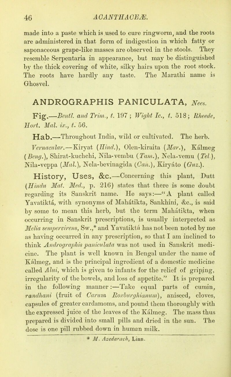 made into a paste whicli is used to cure ringworm, and the roots are administered in tliat form of indigestion in which fatty or saponaceous grape-like masses are observed in the stools. They resemble Serpentaria in appearance, but may be distinguished by the thick covering of white, silky hairs upon the root stock. The roots have hardly any taste. The Marathi name is Ghosvel. ANDROGRAPHIS PANICULATA, JVees. Pig,—Benfl. and Trim., t. 197; Wight Ic, t. 518; Rheede^ Eort. Mai. ix., t, 56. Hab.—Throughout India, wild or cultivated. The herb. Vernacular.—Kiryat (Hind.), Olen-kiraita {3£ar.), Kalmeg (Beng.), Shirat-kuchchi, Mla-vembu {Ta?n.), Nela-vemu (Tel.), Nila-veppa {3Ial.), Nela-bevinagida {Can.), Kiryato (Guz.). History, Uses, &C.—Concerning this plant, Dutt (Hindu Mat. Med., p. 216) states that there is some doubt regarding its Sanskrit name. He says:—'^A plant called Yavatikta, with synonyms of Mahatikta, Sankhini, &c., is said by some to mean this herb, but the term Mahatikta, when occurring in Sanskrit prescriptions, is usually interpreted as Ifelia sempermrens, Sw.,* and Yavatikta has not been noted by me as having occurred in any prescription, so that I am inclined to think Andrographis paniculata was not used in Sanskrit medi- cine. The plant is well known in Bengal under the name of Kalmeg, and is the principal ingredient of a domestic medicine called Aliii, which is given to infants for the relief of griping, irregularity of the bowels, and loss of appetite.' It is prepared in the following manner:—Take equal parts of cumin, randhani (fruit of Carurn Roxhwrghiamim), aniseed, cloves, capsules of greater cardamoms, and pound them thoroughly with the expressed juice of the leaves of the Kalmeg. The mass thus prepared is divided into small pills and dried in the sun. The dose is one pill rubbed down in human milk. * Azedarach, Linn.