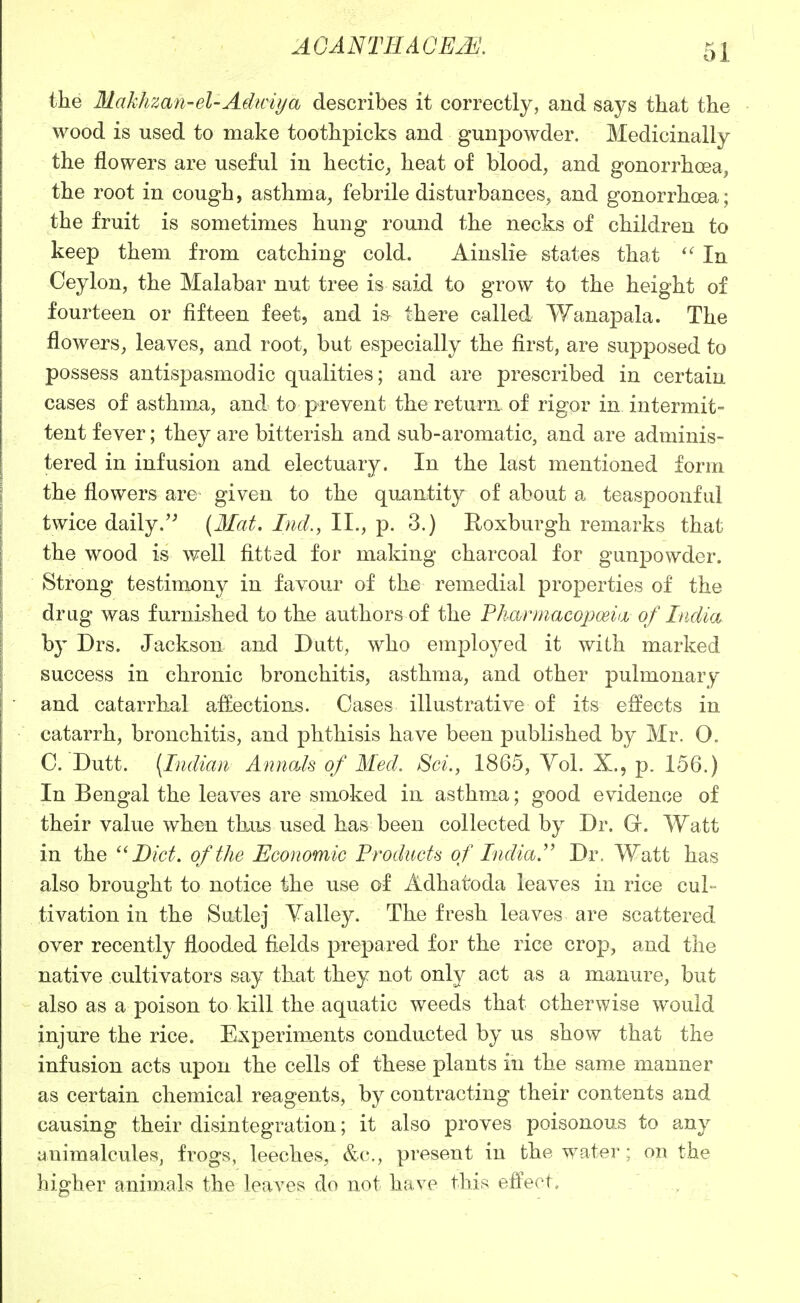 the Makhzan-el-Adiciya describes it correctly, and says that the wood is used to make toothpicks and gunj)owder. Medicinally the flowers are useful in hectic_, heat of blood, and gonorrhoea, the root in cough, asthma^ febrile disturbances, and gonorrhoea; the fruit is sometimes hung round the necks of children to keep them from catching cold. Ainslie states that In Ceylon, the Malabar nut tree is said to grow to the height of fourteen or fifteen feet, and i& there called Wanapala. The flowers, leaves, and root, but especially the first, are supposed to possess antispasmodic qualities; and are prescribed in certain cases of asthma, and to prevent the return, of rigor in intermit- tent fever; they are bitterish and sub-aromatic, and are adminis- tered in infusion and electuary. In the last mentioned form the flowers are given to the quantity of about a teaspoonful twice daily.'^ (3Iat. Lid., II., p. 3.) Eoxburgh remarks that the wood is well fitted for making charcoal for gunpowder. Strong testimony in favour of the remedial properties of the drug was furnished to the authors of the P/mrmucopoein of India by Drs. Jackson and Dutt, who employed it with marked success in chronic bronchitis, asthma, and other pulmonary and catarrhal affections. Cases illustrative of its effects in catarrh, bronchitis, and phthisis have been published by Mr. O. C. Dutt. {Indian Annals of Med. Sci., 1865, YoL X., p. 156.) In Bengal the leaves are smoked in asthma; good evidence of their value when thus used has been collected by Dr. Gr. Watt in the Diet, of the Economic Products of India.Dr. Watt has also brought to notice the use of Adhatoda leaves in rice cul- tivation in the Sutlej Valley. The fresh leaves are scattered over recently flooded fields prepared for the rice crop, and the native cultivators say tliat they not only act as a manure, but also as a poison to kill the aquatic weeds that otherwise would injure the rice. Experiments conducted by us show that the infusion acts upon the cells of these plants in the same manner as certain chemical reagents, by contracting their contents and causing their disintegration; it also proves poisonous to any animalcules, frogs, leeches, &c., present in the water: on the higher animals the leaves do not have this effect.