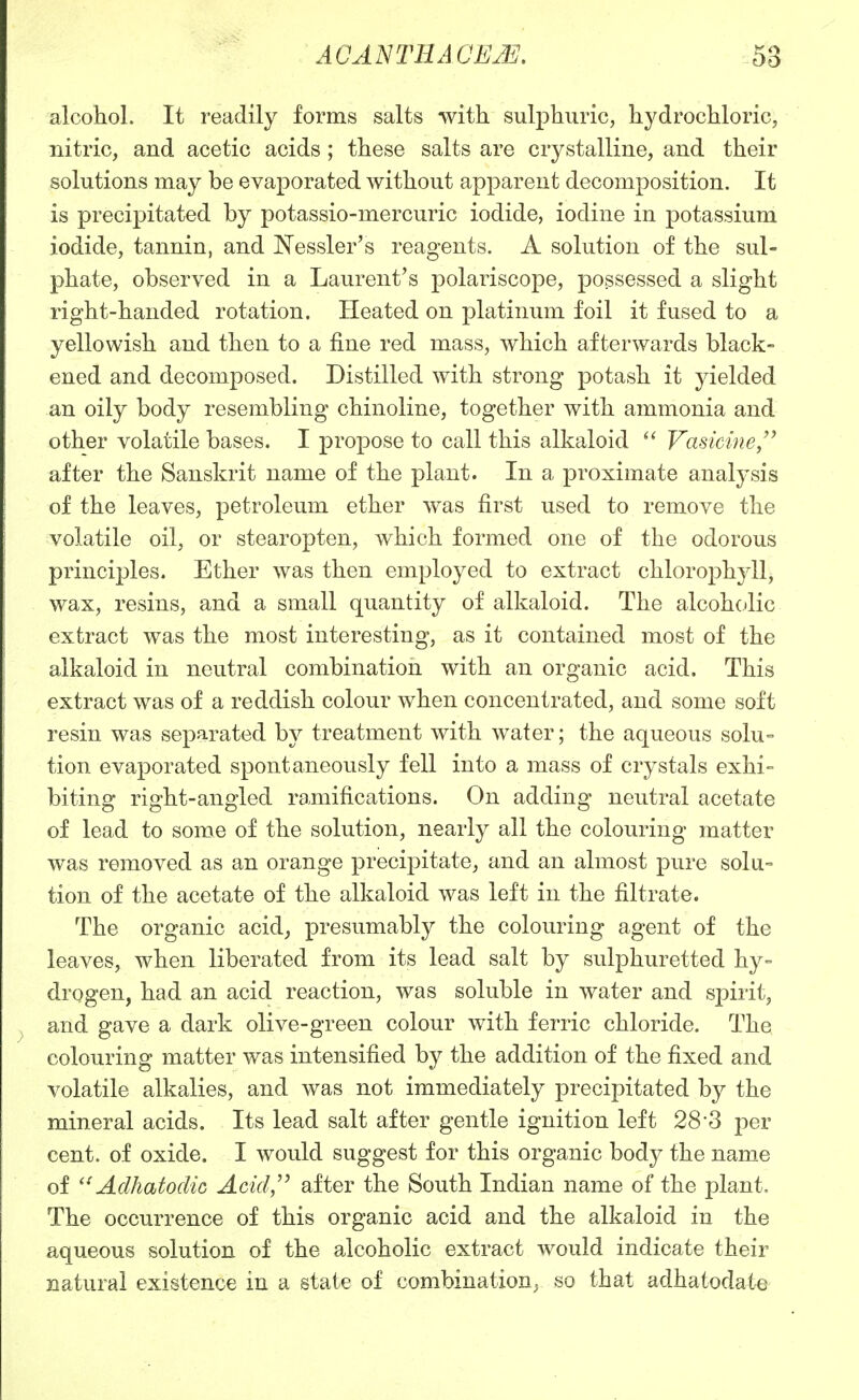 alcohol. It readily forms salts with sulphuric, hydrochloric, nitric, and acetic acids; these salts are crystalline, and their solutions may be evaporated without apparent decomposition. It is precipitated by potassio-mercuric iodide, iodine in potassium iodide, tannin, and Nessler's reagents. A solution of the sul- phate, observed in a Laurent's polariscope, possessed a slight right-handed rotation. Heated on platinum foil it fused to a yellowish and then to a fine red mass, which afterwards black- ened and decomposed. Distilled with strong potash it yielded an oily body resembling chinoline, together with ammonia and other volatile bases. I propose to call this alkaloid Vasicine, after the Sanskrit name of the plant. In a proximate analysis of the leaves, petroleum ether was first used to remove the volatile oil, or stearopten, which formed one of the odorous principles. Ether was then employed to extract chlorophyll, wax, resins, and a small quantity of alkaloid. The alcohcjlic extract was the most interesting, as it contained most of the alkaloid in neutral combination with an organic acid. This extract was of a reddish colour when concentrated, and some soft resin was separated by treatment with water; the aqueous solu= tion evaporated spontaneously fell into a mass of crystals exhi° biting right-angled ramifications. On adding neutral acetate of lead to some of the solution, nearly all the colouring matter was removed as an orange precipitate, and an almost pure solu- tion of the acetate of the alkaloid was left in the filtrate. The organic acid, presumably the colouring agent of the leaves, when liberated from its lead salt by sulphuretted hy-= drogen, had an acid reaction, was soluble in water and spirit, and gave a dark olive-green colour with ferric chloride. The colouring matter was intensified by the addition of the fixed and volatile alkalies, and was not immediately precipitated by the mineral acids. Its lead salt after gentle ignition left 28-3 per cent, of oxide. I would suggest for this organic body the name of Adhatodic Acid/^ after the South Indian name of the plant. The occurrence of this organic acid and the alkaloid in the aqueous solution of the alcoholic extract would indicate their natural existence in a state of combination^ so that adhatodate