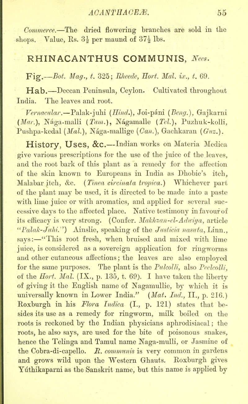 Commerce.—The dried flowering branches are sold in the shops. Value, Es. 3 J per maund of 37^ lbs. RHINACANTHUS COMMUNIS, Nees. Fig.—Bot. Mag., t. 325; Bheede, Eort. Mai. ix., t. 69, Hab.—Deccan Peninsula^ Ceylon. Cultivated throughout India. The leaves and root. Vernacular.—Palak-juhi (Hind,), Joi-pani (Beng.), Gajkarni (Mar.), Naga-malli (Tam.)^ Nagamalle (Tel.), Puzhuk-kolli, Pushpa-kedal [Mai.), JSTaga-mallige (Can.), Gachkaran (Guz.). History, Uses, &C.—Indian works on Materia Medica give various prescriptions for the use of the juice of the leaves, and the root bark of this plant as a remedy for the affection of the skin known to Europeans in India as Dhobie's itch, Malabar itch, &c. (Tinea circinata tropica.) Whichever part of the plant may be used, it is directed to be made into a paste with lime juice or with aromatics, and applied for several suc- cessive days to the affected place. Native testimony in favour of its efficacy is very strong. (Confer. Makhzan-el-Adwii/a, article Palak-Jiihi.'^) Ainslie, speaking of the Justicia nasuta,lATm., says:—''This root fresh, when bruised and mixed with lime juice, is considered as a sovereign application for ringworms and other cutaneous affections; the leaves are also emjDloyed for the same purposes. The plant is the PulcoUi, also Peelcolli^ of the Hort. Mai. (IX., p. 135, t. 69). I have taken the liberty of giving it the English name of Nagamullie, by which it is universally known in Lower India.'' (Mat, Ind., II., p. 216.) Roxburgh in his Flora Indica (I., p. 121) states that be- sides its use as a remedy for ringworm, milk boiled on the roots is reckoned by the Indian physicians aphrodisiacal; the roots, he also says, are used for the bite of poisonous snakes, hence the Telinga and Tamul name JSTaga-muUi, or Jasmine of the Cobra-di-capello. R. communis is very common in gardens and grows wild upon the Western Ghauts. Roxburgh gives Yuthikaparni as the Sanskrit name, but this name is applied by