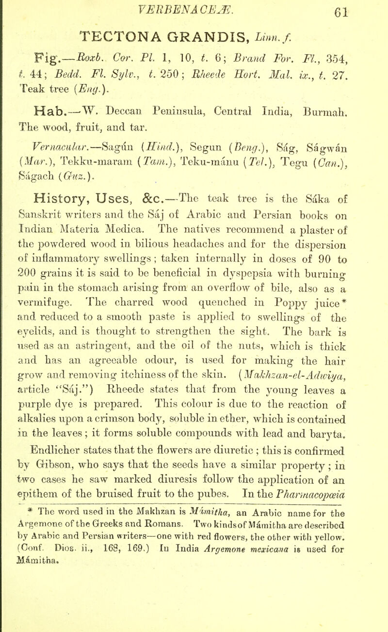 TECTONA GRANDIS, W/. ¥ig,~-I^oxb. Cor. PL 1, 10, ^. 6; Bmnd For. FL, 354, i, 44; Bedd. FL Sylv., L 250; Eheede Hort. 3IaL ix., t, 27. Teak tree (Eng.). Hab.—'W. Deccan Peninsula^ Central India, Burmah. The wood, fruitj and tar. Vernaciiliir.—S'dgim {IHjuL), Segim (Bong.), 8ag, Sagwan (Man), Tekku-marani {Tarn.), Teku-mauu \Tel,)^ Tegu (Can.), Sagach {Guz.), History, Uses, &C.—The teak tree is the Saka of Sanskrit writers and the Saj of Arabic and Persian books on Indian Materia Medica. The natives recommend a plaster of the powdered wood in bilious headaches and for the dispersion of inflammatory swellings ; taken internally in doses of 90 to 200 grains it is said to be beneficial in dyspepsia with burning pain in the stomach arising from an overflow of bile, also as a vermifuge. The charred wood quenched in Poppy juice* and reduced to a smooth paste is applied to swellings of the eyelids, and is thought to strengthen the sight. The bark is used as an astringent, and the oil of the nuts, which is thick and has an agreeable odour, is used for making the hair grow and removing itchiness of the skin. [Mcikhzan-el-Adwii/a, article ''Saj.) Hheede states that from the young leaves a purple dye is prepared. This colour is due to the reaction of alkalies upon a crimson body, soluble in ether, which is contained in the leaves; it forms soluble compounds with lead and baryta, Endlicher states that the flowers are diuretic ; this is confirmed by Gibson, who says that the seeds have a similar property ; in two cases he saw marked diuresis follow the application of an epithem of the bruised fruit to the pubes. In the Fharmacopceia * The word used in the Makhzan is Mimitha, an Arabic name for the Argemone of the Greeks and Romans. Two kindsof Mamifcha are described by Arabic and Persian writers—one with red flowers, the other with yellow. (Conf. Dios. ii., 168, 169.) In India Argemone mexicana is used for Mamifcha,