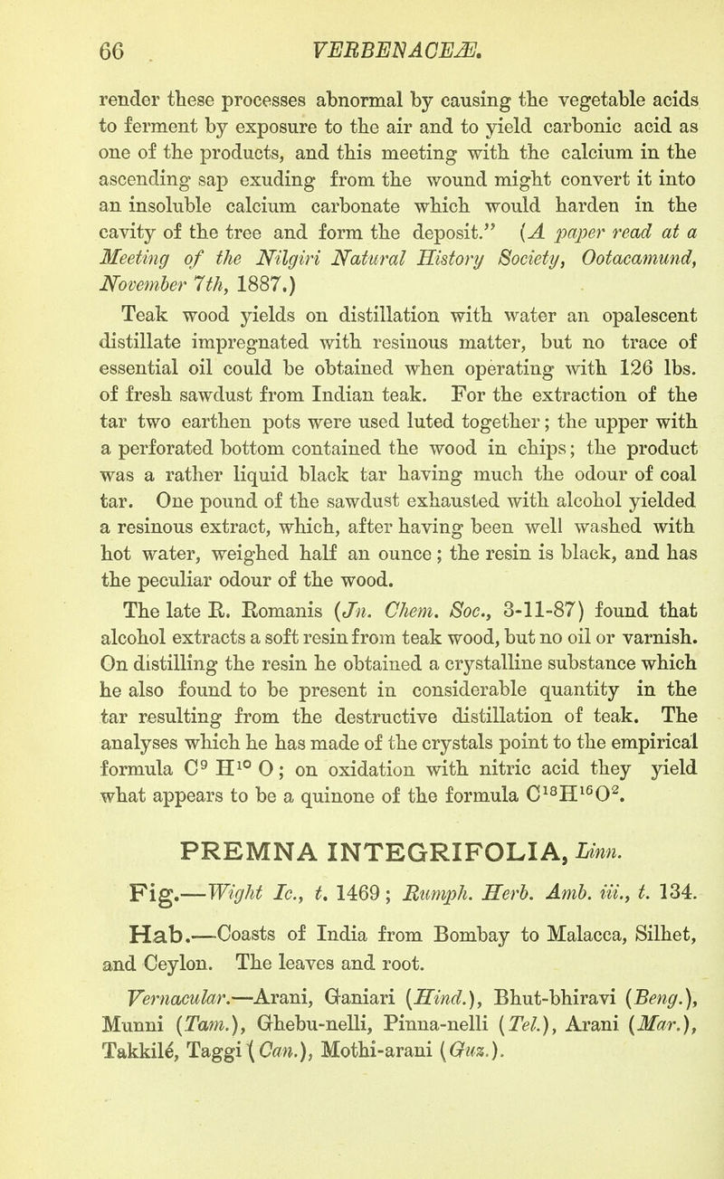 render these processes abnormal by causing tbe vegetable acids to ferment by exposure to the air and to yield carbonic acid as one of the products, and this meeting with the calcium in the ascending sap exuding from the wound might convert it into an insoluble calcium carbonate which would harden in the cavity of the tree and form the deposit.** {A paper read at a Meeting of the Nilgiri Natural History Societyj Oofacamundf November 7th, 1887.) Teak wood yields on distillation with water an opalescent distillate impregnated with resinous matter, but no trace of essential oil could be obtained when operating with 126 lbs. of fresh sawdust from Indian teak. For the extraction of the tar two earthen pots were used luted together; the upper with a perforated bottom contained the wood in chips; the product was a rather liquid black tar having much the odour of coal tar. One pound of the sawdust exhausted with alcohol yielded a resinous extract, which, after having been well washed with hot water, weighed half an ounce; the resin is black, and has the peculiar odour of the wood. The late E,. E-omanis {Jn, Chem. Soc., 3-11-87) found that alcohol extracts a soft resin from teak wood, but no oil or varnish. On distilling the resin he obtained a crystalline substance which he also found to be present in considerable quantity in the tar resulting from the destructive distillation of teak. The analyses which he has made of the crystals point to the empirical formula 0^ H^® 0; on oxidation with nitric acid they yield what appears to be a quinone of the formula C^^H^^O^. PREMNA INTEGRIFOLIA, Linn. Fig.—Wight Ic.y t, 1469; Rumph. Herh. Amh. Hi., t. 134. Hab.—Coasts of India from Bombay to Malacca, Silhet, and Ceylon. The leaves and root. Vernacular.—Arani, Ganiari [Hind.), Bhut-bhiravi (Beng.), Munni (Tam.), Ghebu-nelli, Pinna-nelli (Tel.), Arani (Mar.), Takkile, Taggi\Can.), Mothi-arani (Guz.).