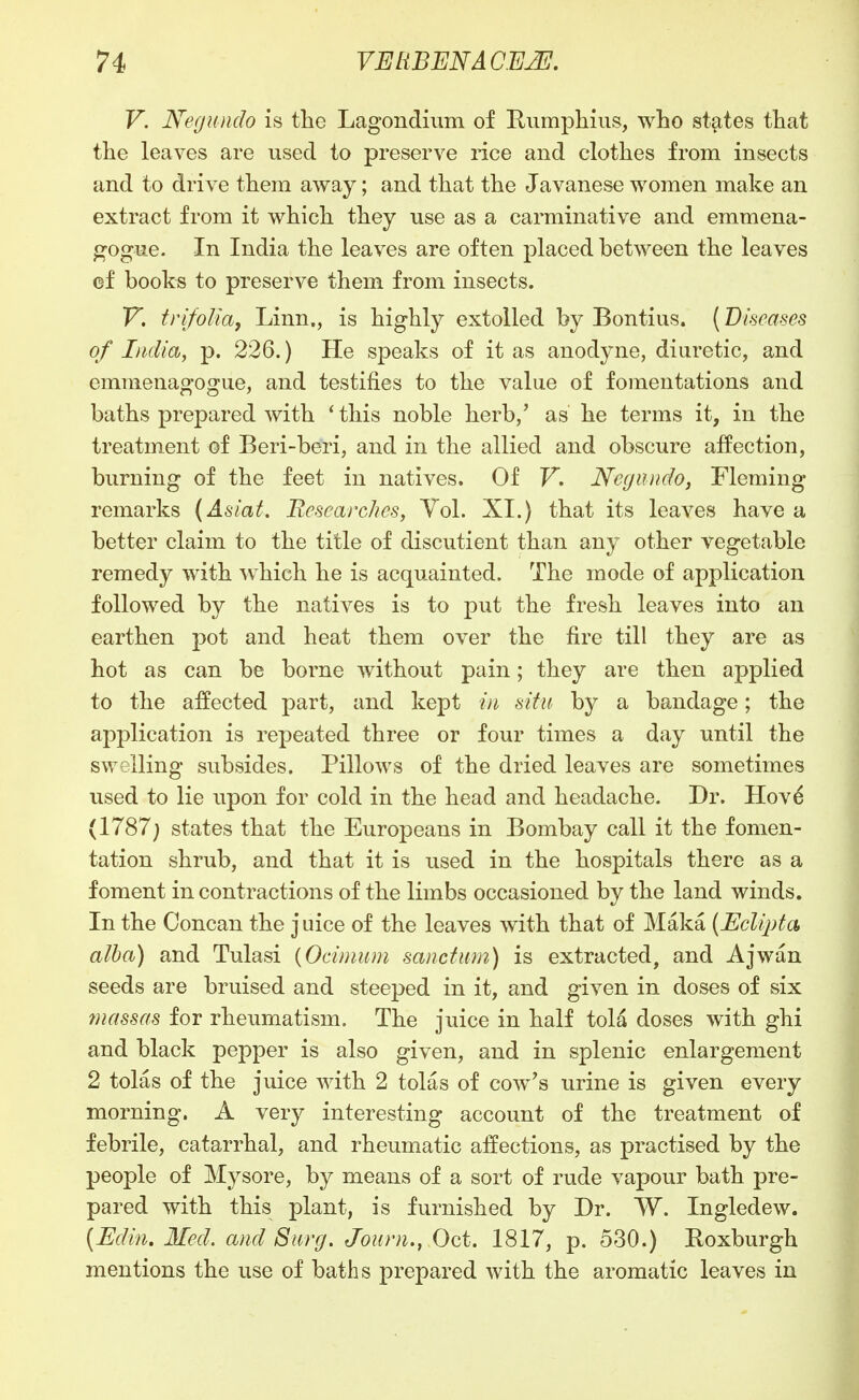 V. Negundo is the Lagondium of Eumpliius, who states that the leaves are used to preserve rice and clothes from insects and to drive them away; and that the Javanese women make an extract from it which they use as a carminative and emmena- gogue. In India the leaves are often placed between the leaves cf books to preserve them from insects. V, trifoUa, Linn., is highly extolled by Bontius. {Vhcases of India, p. 226.) He speaks of it as anodyne, diuretic, and emmenagogue, and testifies to the value of fomentations and baths prepared with 'this noble herb,' as he terms it, in the treatment of Beri-beri, and in the allied and obscure affection, burning of the feet in natives. Of F. Ncyundo, Fleming remarks (Aslat. Researclics, Vol. XI.) that its leaves have a better claim to the title of discutient than any other vegetable remedy with which he is acquainted. The mode of application followed by the natives is to put the fresh leaves into an earthen pot and heat them over the fire till they are as hot as can be borne without pain; they are then applied to the affected part, and kept in situ by a bandage; the application is repeated three or four times a day until the swelling subsides. Pillows of the dried leaves are sometimes used to lie upon for cold in the head and headache. Dr. Hovd (1787; states that the Europeans in Bombay call it the fomen- tation shrub, and that it is used in the hospitals there as a foment in contractions of the limbs occasioned by the land winds. In the Concan the juice of the leaves with that of Maka (Eclipta alba) and Tulasi {Ocimum sanctum) is extracted, and Ajwan seeds are bruised and steeped in it, and given in doses of six massas for rheumatism. The juice in half tola doses with ghi and black pepper is also given, and in splenic enlargement 2 tolas of the juice with 2 tolas of cow's urine is given every morning. A very interesting account of the treatment of febrile, catarrhal, and rheumatic affections, as practised by the people of Mysore, by means of a sort of rude vapour bath pre- pared with this plant, is furnished by Dr. W. Ingledew. [Edin. Med. and Surg. Joiirn., Oct. 1817, p. 530.) Roxburgh mentions the use of baths prepared with the aromatic leaves in