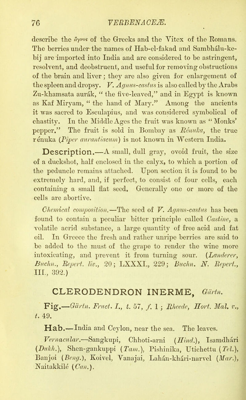 describe the yi'? of the Greeks and the Vitex of tlio Romans. The berries under the names of Hab-el-fakad and Sambhalu-ke- bij are imported into India and are considered to be astringent, resolvent, and deobstruent, and useful for removing obstructions of the brain and liver ; they are also given for enlargement of the spleen and dropsy. V. Agn m-castus is also called by the Arabs Zu-khamsata aurak, ^' the live-leaved, and in Egypt is known as Kaf Miryam, ^' the hand of Mary. Among the ancients it was sacred to Esculapius, and w^as considered symbolical of chastity. In the Middle Ages the fruit was known as Monks' pepper/' The fruit is sold in Bombay as RenuJxa, the true renuka (Piper aurantiacum) is not known in Western India. Description.—A small, dull gray, ovoid fruit, the size of a duckshot, half enclosed in the calyx, to which a portion of the peduncle remains attached. Upon section it is found to be extremely hard, and, if perfect, to consist of four cells, each containing a small flat seed. Generally one or more of the cells are abortive. Chemical composition.—The seed of V. Agnm-cctstus has been found to contain a peculiar bitter principle called Gastine, a volatile acrid substance, a large quantity of free acid and fat oil. In Greece the fresh and rather unripe berries are said to be added to the must of the grape to render the wine more intoxicating, and prevent it from turning sour. {Landere)% Buchn., Bepert. liv., 20; LXXXI., 229; Buchn. N. Bepert, III., 392.) CLERODENDRON INERME, Giirtn, Fig.—Gartn. Friict. J., L 57, /. 1 ; Bhecde, Eort. Mai. v., t, 49. Hab.—India and Ceylon, near the sea. The leaves. Vernacular.—Sangkupi, Chhoti-arni (Hind.), Tsamdhari (Dul-h.), Shen-gankuppi (Tarn.), Pishinika, Utichettu (Tel.), Banjoi (Beng.), Koivel, Vanajai, Lahan-khari-narvel {Mar.}, JSTaitakkile (Can.).