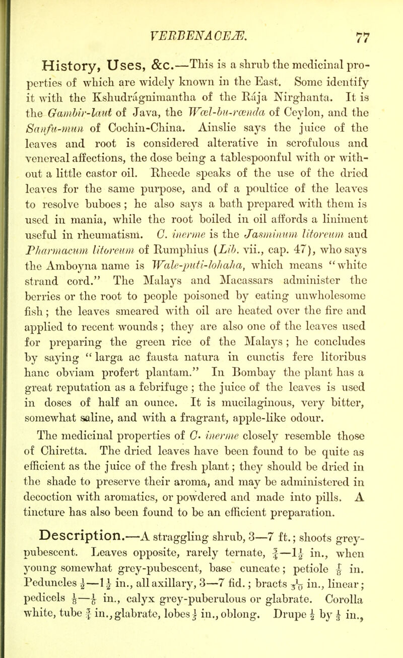History, Uses, &C.—THs is a slimb the medicinal pro- perties of which are widely known in the East. Some identify it with the Kshudragnimantha of the Kaja Nirghanta. It is the Gambir-laut of Java, the Wcel-bn-rcenda of Ceylon, and the Saufii-mttn of Cochin-China. Ainslie says the juice of the leaves and root is considered alterative in scrofulous and venereal affections, the dose being a tablespoonful with or with- out a little castor oil. Rheede speaks of the use of the dried leaves for the same purpose, and of a poultice of the leaves to resolve buboes ; he also says a bath prepared with them is used in mania, while the root boiled in oil aifords a liniment useful in rheumatism. G. inerme is the Jasminum litoreum and Fhannacum iitoreum of Rumphius (Lib. vii., cap. 47), who says the Amboyna name is Wcde-piitl'lo/iaha, which means 'Svhite strand cord. The Malays and Macassars administer the berries or the root to people poisoned by eating unwholesome fish; the leaves smeared with oil are heated over the fire and applied to recent wounds ; they are also one of the leaves used for preparing the green rice of the Malays; he concludes by saying  larga ac fausta natura in cunctis fere litoribus banc obviam profert ]3lantam. In Bombay the plant has a great reputation as a febrifuge ; the juice of the leaves is used in doses of half an ounce. It is mucilaginous, very bitter, somewhat saline, and with a fragrant, apple-like odour. The medicinal properties of C. inenne closely resemble those of Chiretta. The dried leaves have been found to be quite as efficient as the juice of the fresh plant; they should be dried in the shade to preserve their aroma, and may be administered in decoction with aromatics, or powdered and made into pills. A tincture has also been found to be an efficient preparation. Description.—A straggling shrub, 3—7 ft.; shoots grey- pubescent. Leaves opposite, rarely ternate, |—in., when young somewhat grey-pubescent, base cuneate; petiole | in. Peduncles ^—in., all axillary, 3—7 fid.; bracts in., linear; pedicels ^—^ in., calyx grey-puberulous or glabrate. Corolla white, tube f- in.glabrate, lobes j in., oblong. Drupe \ by | in.^