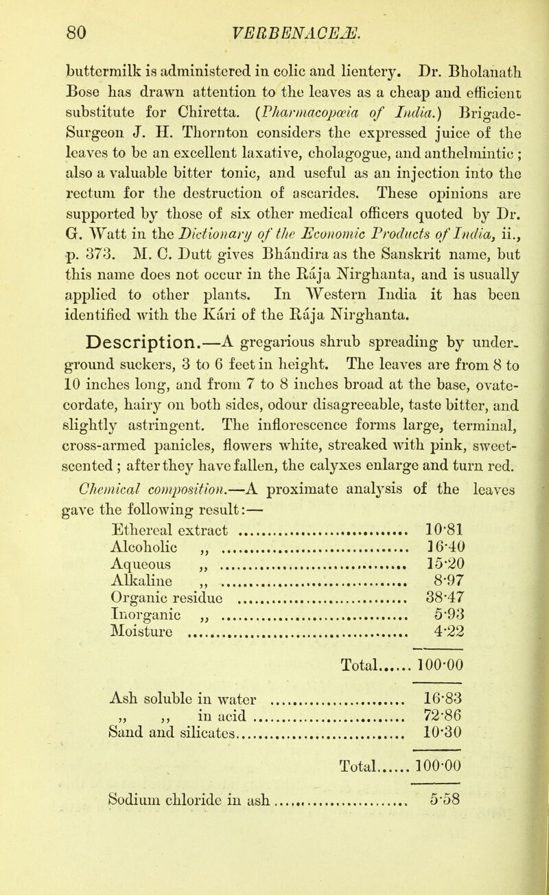 buttermilk is administered in colic and lientery. Dr. Bholanath Eose has drawn attention to the leaves as a cheap and efficient substitute for Chiretta. {Phanmcopceia of India.) Brigade- Surgeon J. H. Thornton considers the expressed juice of the leaves to be an excellent laxative, cholagogue, and anthelmintic ; also a valuable bitter tonic, and useful as an injection into the rectum for the destruction of ascarides. These opinions are supported by those of six other medical officers quoted by Dr. G. Watt in the Didionanj of the Economic Products of India, ii., p. 373. M. C. Dutt gives Bhandira as the Sanskrit name, but this name does not occur in the Baja ]^irghanta, and is usually applied to other plants. In Western India it has been identified with the Kari of the Baja Nirghanta. Description.—A gregarious shrub spreading by under- ground suckers, 3 to 6 feet in height. The leaves are from 8 to 10 inches long, and from 7 to 8 inches broad at the base, ovate- cordate, hairy on both sides, odour disagreeable, taste bitter, and slightly astringent. The inflorescence forms large, terminal, cross-armed panicles, flowers white, streaked with pink, sweet- scented ; after they have fallen, the calyxes enlarge and turn red. Chemical composition.—A proximate analysis of the leaves gave the following result:— Ethereal extract lO'Sl Alcoholic „ 16-4:0 Aqueous „ 15*20 Alkaline „ 8-97 Organic residue 38 47 Inorganic „ 5*93 Moisture 4-22 Total 100-00 Ash soluble in water 16*83 „ ,, in acid 72*86 Sand and silicates 10*30 Total 100-00 Sodium chloride in ash 5-58