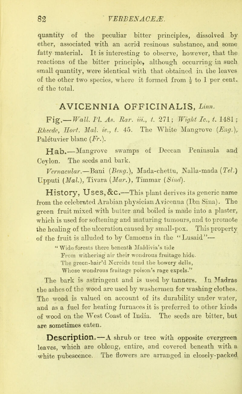 quantity of the peculiar bitter principies_, dissolved iby ether, associated with an acrid resinous substance, and some fatty material. It is interesting to obserYe_, however, that the reactions of the bitter principle, although occurring in such small quantity, were identical with that obtained in the leaves of the other two species, where it formed from ^ to 1 per cent, of the total, AVICENNIA OFFICINALIS, Linn. Pig—Wall PL As. Bar, in,, t, 271; Wight Ic., t. 1481 ; Ehzede, Eort. Mai. iv., t 45, The White Mangrove {Eng.), Paletuvier blanc {Fr.). ^ah^—Mangrove swamps of Deccan Peninsula and Ceylon. The seeds and bark. Vernacular,—Bani {Beng.), Mada-chettu, Nalla-mada (Te/.) Upputi {Mal.)y Tivara (Ifar.), Timmar {Sind), History, Uses, &C.—This plant derives its generic name from the celebrated Arabian physician Avicenna (Ibn Sina), The green fruit mixed with butter and boiled is made into a plaster^ which is used for softening and maturing tumours, and to promote the healing of the ulceration caused by small-pox. This property of the fruit is alluded to by Camoens in the Lusaid—-  Wide forests there beneath Maldivia's tide From withering air their wondrous fruitage hide. The green-hair'd Nereids tend the bowery dells, Whose wondrous fruitage poison's rage expels. The bark is astringent and is used by tanners. In Madras the ashes of the wood are used by washermen for washing clothes. The wood is valued on account of its durability under water^ and as a fuel for heating furnaces it is preferred to other kinds of wood on the West Coast of India, The seeds are bitter, but are sometimes eaten. Description.—A shrub or tree with opposite evergreen leaves, which are oblong, entire, and covered beneath with a white pubescence. The flowers are arranged in closeiy=packed