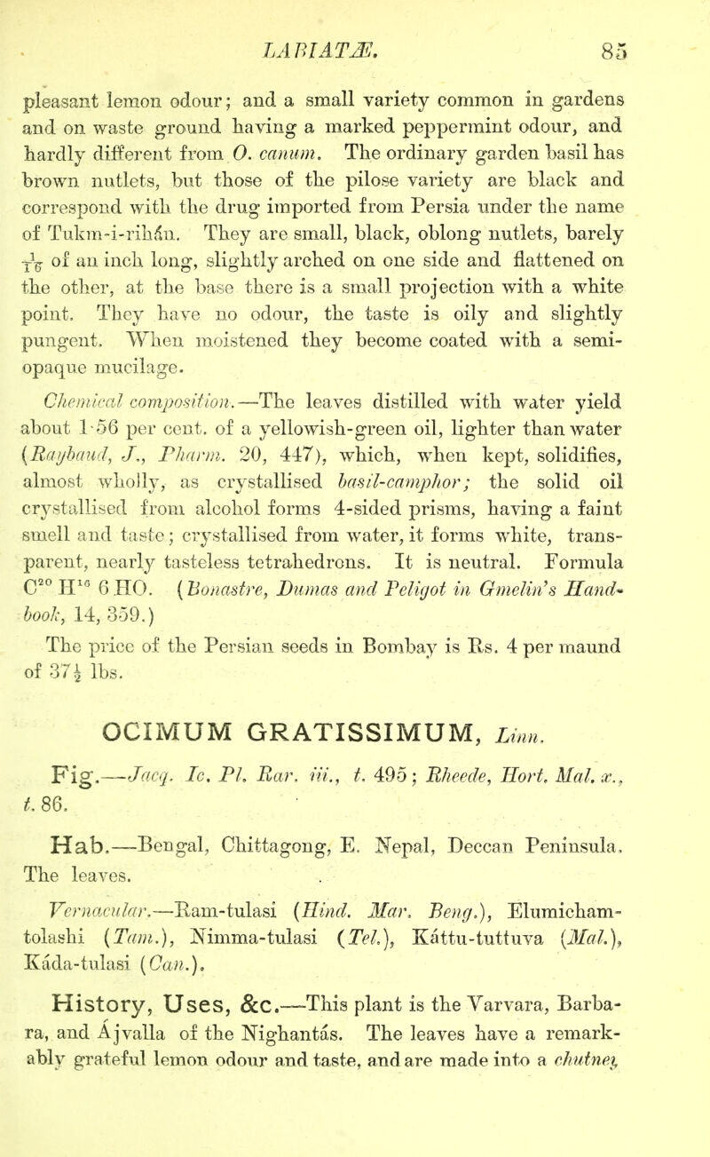 pleasant lemon odour; and a small variety common in gardens and on waste ground having a marked peppermint odour, and hardly different from 0. caniim. The ordinary garden basil has brown nutlets, but those of the pilose variety are black and correspond with the drug imported from Persia under the name of Tukm-i-rihdn. They are small, black, oblong nutlets, barely ■^^ of an inch long, slightly arched on one side and flattened on the other, at the base there is a small projection with a white point. They have no odour, the taste is oily and slightly pungent. When moistened they become coated with a semi- opaque mucilage. Chenilcal composition.—-The leaves distilled with water yield about 1-56 per cent, of a yellowish-green oil, lighter than water {Raijhaud, J., Fharm. 20, 447), which, when kept, solidifies, almost wholly, as crystallised hasil-campJior; the solid oil crystallised from alcohol forms 4-sided prisms, having a faint smell and taste; crystallised from water, it forms white, trans- parent, nearly tasteless tetrahedrons. It is neutral. Formula Q20 PJ16 (5 jjQ^ (Bonastre, Dumas and Feligot in Gmelin^s Hand^ 6o< 14,359.) The price of the Persian seeds in Bombay is Us. 4 per maund of 374 lbs. OCIMUM GRATISSIMUM, Linn^ Fig.—Jacq. Ic, PL Bar, ni., t, 495; Rheede, Hort Mai, x., Hab,—Bengal, Chittagong, E. Nepal, Deccan Peninsula, The leaves. VeDiacu.Iar.—Eam-tulasi {Hind. Mar, Beng,), Elumicham- tolashi (Tani.), Mmma-tulasi {Tel\ Kattu-tuttuva [Mai.], Kada-tulasi (Can.), History, Uses, &C.—This plant is the Yarvara, Barba- ra, and Aj valla of the Nighantas. The leaves have a remark- ably grateful lemon odour and taste, and are made into a chuiney