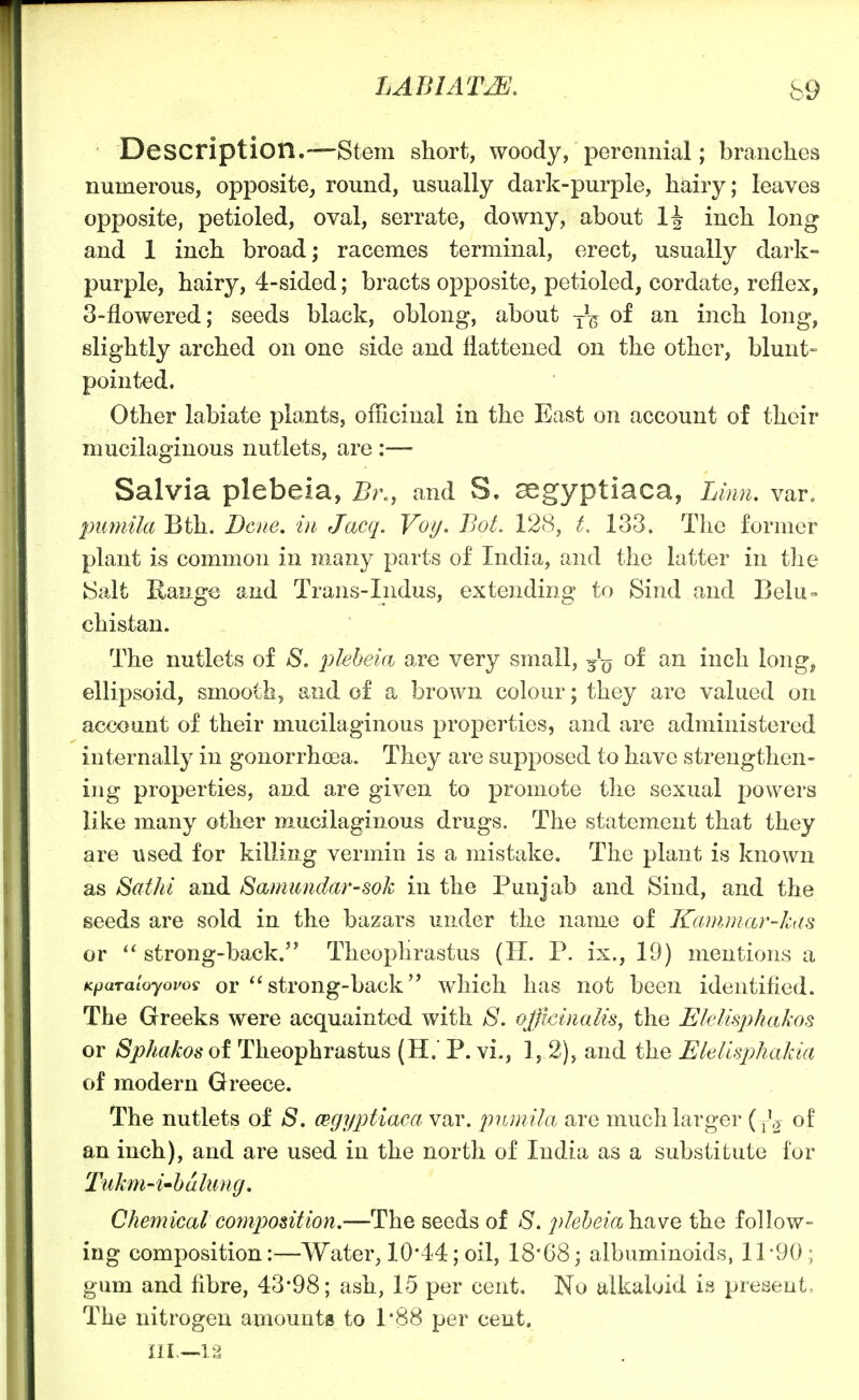 Description.—Stem short, woody, perennial; branches numerous, opposite^ round, usually dark-purple, hairy; leaves opposite, petioled, oval, serrate, downy, about 1^ inch long and 1 inch broad; racemes terminal, erect, usually dark- purple, hairy, 4-sided; bracts opposite, petioled, cordate, reflex, 3-flowered; seeds black, oblong, about -^-^ of an inch long, slightly arched on one side and flattened on the other, blunt- pointed. Other labiate plants, officinal in the East on account of their mucilaginous nutlets, are :— Salvia plebeia, Br,, and S. segyptiaca, Linn. var. puniila Bth. Dene, in Jacq. Voy, BoL 128, 133. The former plant is common in many parts of India, and the latter in the h)alt Range and Trans-Indus, extending to Sind and Belu- chistan. The nutlets of S, pleheia are very small, of an inch long, ellipsoid, smooth, and of a brown colour; they are valued on account of their mucilaginous properties, and are administered internally in gonorrhoea. They are supposed to have strengthen- ing properties, and are given to promote the sexual powers like many other mucilaginous drugs. The statement that they are used for killiag vermin is a mistake. The plant is known as Sathi and Samundar-sok in the Punjab and Sind, and the seeds are sold in the bazars under the name of Kammar-kas or  strong-back. Theophrastus (H. P. ix., 19) mentions a KpaTaloyovoi or  stroug-back which has not been identified. The Greeks were acquainted with 8. officinalis^ the Elelisphakos or Sphakosoi Theophrastus (H. P. vi., 1, 2), and the Elellsphakia of modern Greece. The nutlets of S. CBgy^^tiacci var. pujnila are much larger (^l, of an inch), and are used in the north of India as a substitute for Tuhn'i'balung. Chemicalco7n20osition.—The seeds of S, pleheialmve the follow- ing composition:—Water, 10*44; oil, 18*68; albuminoids, 11'90; gum and fibre, 43*98; ash, 15 per cent. No alkaloid is present. The nitrogen amounts to 1*88 per cent. III.—12