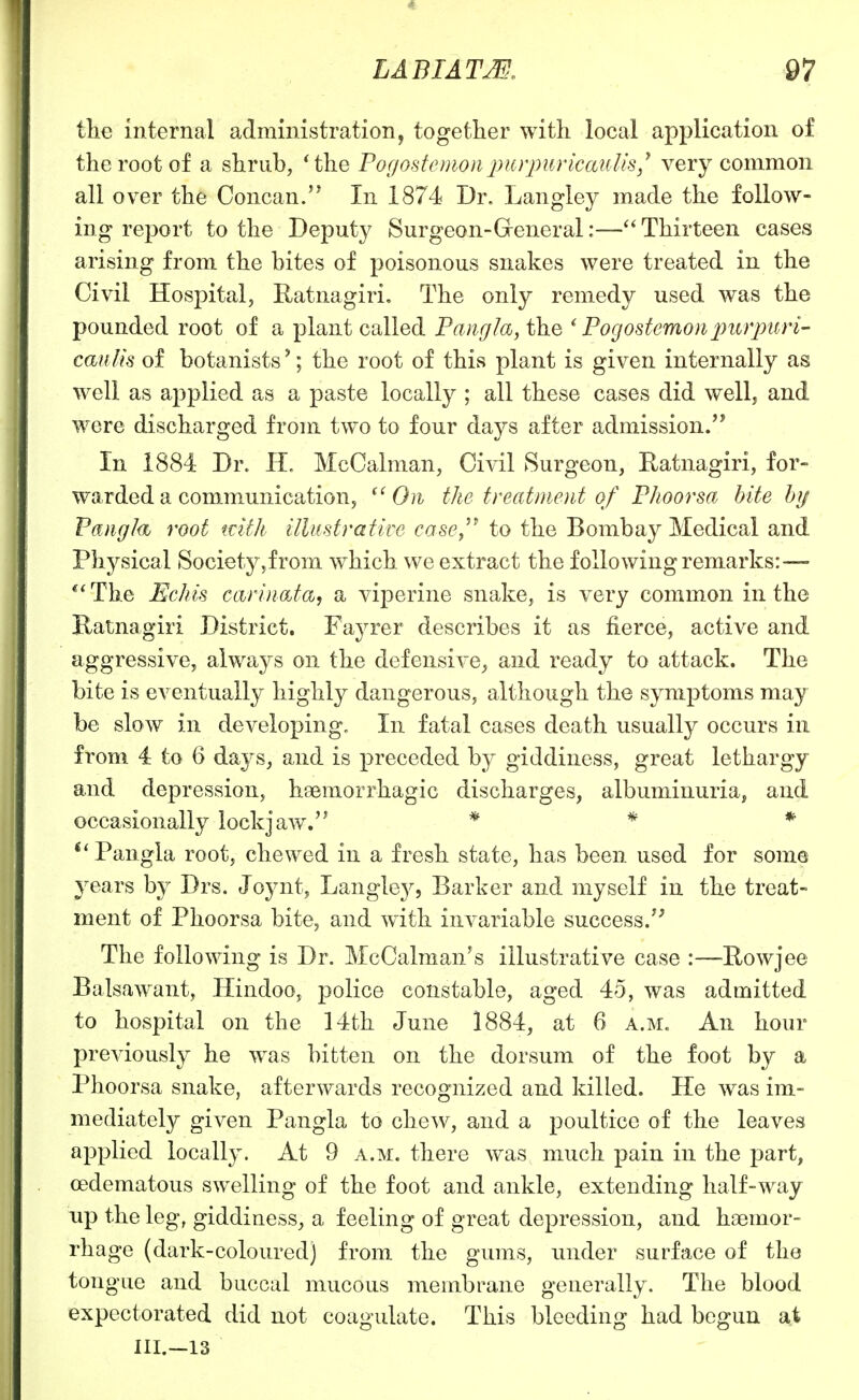 the internal administration, together with local application of the root of a shrub, *the Pogostcmon2^i('^'pi^i'icauUs,* very common all over the Concan. In 1874 Dr. Langley made the follow- ing report to the Deputy Surgeon-General:—Thirteen cases arising from the bites of poisonous snakes were treated in the Civil Hospital, Ratnagiri. The only remedy used was the pounded root of a plant called Pangia, the ' Pogostemoripurpttri- caiilis of botanists'; the root of this plant is given internally as well as apjslied as a paste locally ; all these cases did well, and were discharged from two to four days after admission. In 1884 Dr. H. McCalman, Civil Surgeon, Eatnagiri, for- warded a communication, On the treatmoit of Pkoorsa hite by Pang/(i root tvith illustrative casOy^ to the Bombay Medical and Physical Society,from which we extract the following remarks:— **The Echis CLirin&ta, a viperine snake, is very common in the Katnagiri District. Fayrer describes it as fierce, active and aggressive, always on the defensive, and ready to attack. The bite is eventually highly dangerous, although the symptoms may be slow in developing. In fatal cases death usually occurs in from 4 to 6 days, and is preceded by giddiness, great lethargy and depression, haemorrhagic discharges, albuminuria, and occasionally lockjaw.'^ * * * Pangia root, chewed in a fresh state, has been used for some years by Drs. Joynt, Langle}^, Barker and myself in the treat- ment of Phoorsa bite, and with invariable success/' The following is Dr. McCalman's illustrative case :—-Rowjee Balsawant, Hindoo, police constable, aged 45, was admitted to hospital on the 14th June 1884, at 6 a.m. An hour previously he was bitten on the dorsum of the foot by a Phoorsa snake, afterwards recognized and killed. He was im- mediately given Pangia to chew, and a poultice of the leaves applied locally. At 9 a.m. there was much pain in the part, cedematous swelling of the foot and ankle, extending half-way up the leg, giddiness, a feeling of great depression, and haemor- rhage (dark-coloured) from the gums, imder surface of the tongue and buccal mucous membrane generally. The blood expectorated did not coagulate. This bleeding had begun at III.—13