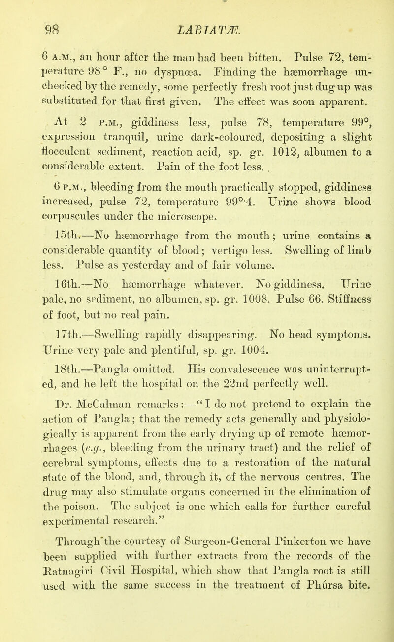 6 A.M., an hour after the man had been bitten. Pulse 72, tem- perature 98 ° F., no dyspnoea. Finding the haemorrhage un- checked by the remedy, some perfectly fresh root just dug up was substituted for that first given. The effect was soon apparent. At 2 P.M., giddiness less, pulse 78, temperature 99°, expression tranquil, urine dark-coloured, depositing a slight flocculent sediment, reaction acid, sp. gr. 1012, albumen to a considerable extent. Pain of the foot less. . 6 P.M., bleeding from the mouth practically stopped, giddiness increased, pulse 72, temperature 99°'4. Urine shows blood corpuscules under the microscope. 15th.—No haemorrhage from the mouth; urine contains a considerable quantity of blood; vertigo less. Swelling of limb less. Pulse as yesterday and of fair volume. 16th.—No haemorrhage whatever. No giddiness. Urine pale, no sediment, no albumen, sp. gr. 1008, Pulse 66. Stiffness of foot, but no real pain, 17th.—Swelling rapidly disappearing. No head symptoms. Urine ver}^ pale and plentiful, sp. gr. 1004. 18th.—Pangla omitted. His convalescence was uninterrupt- ed, and he left the hospital on the 22nd perfectly well. Dr. McCalman remarks:—''I do not pretend to explain the action of Pangla; that the remedy acts generally and physiolo- gically is apparent from the early drying up of remote haemor- rhages (e.g., bleeding from the urinary tract) and the relief of cerebral symptoms, effects due to a restoration of the natural state of the blood, and, through it, of the nervous centres. The drug may also stimulate organs concerned in the elimination of the poison. The subject is one which calls for further careful experimental research. Through'the courtesy of Surgeon-General Pinkerton we have been supplied with further extracts from the records of the Ratnagiri Civil Hospital, which show that Pangla root is still used with the same success in the treatment of Phursa bite.