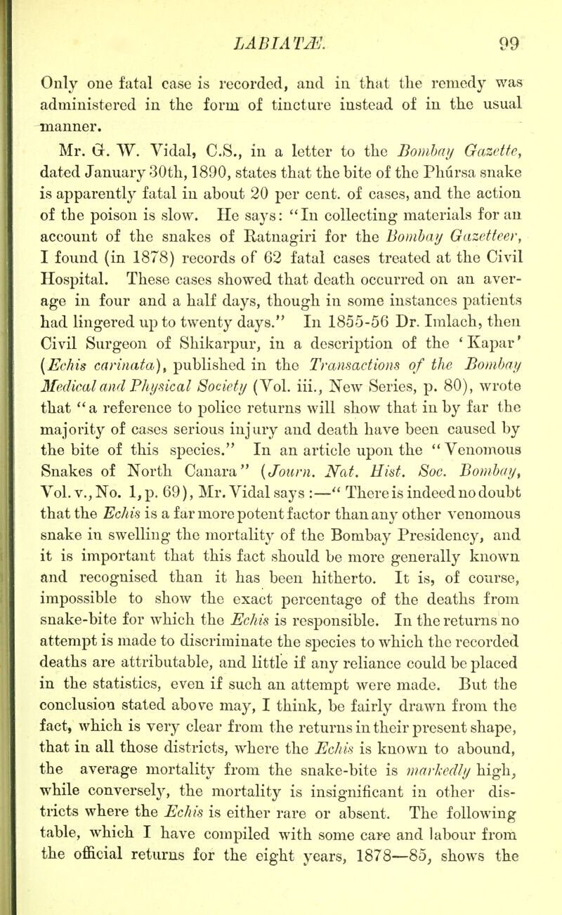 Only one fatal case is recorded, and in that the remedy was administered in the form of tincture instead of in the usual manner. Mr. G. W. Vidal, C.S., in a letter to the Bombay Gazette, dated January 30th, 1890, states that the bite of the Phursa snake is apparently fatal in about 20 per cent, of cases, and the action of the poison is slow. He says: In collecting materials for an account of the snakes of Ratnagiri for the Bombay Gazetteer, I found (in 1878) records of 62 fatal cases treated at the Civil Hospital. These cases showed that death occurred on an aver- age in four and a half days, though in some instances patients had lingered up to twenty days. In 1855-56 Dr. Imlach, then Civil Surgeon of Shikarpur, in a description of the * Kapar' [Echis carmata)^ published in the Transactions of the Bombay Medical and Physical Society (Yol. iii., New Series, p. 80), wrote that a reference to police returns will show that in by far the majority of cases serious injury and death have been caused by the bite of this species.'* In an article upon the Venomous Snakes of North Canara (Journ. Nat. Hist. Soc. Bombay, Yol. v., No. l,p. 69), Mr. Vidal says :— There is indeed no doubt that the Echis is a far more potent factor than any other venomous snake in swelling the mortality of the Bombay Presidency, and it is important that this fact should be more generally known and recognised than it has been hitherto. It is, of course, impossible to show the exact percentage of the deaths from snake-bite for which the Echis is responsible. In the returns no attempt is made to discriminate the sj)ecies to which the recorded deaths are attributable, and little if any reliance could be placed in the statistics, even if such an attempt were made. But the conclusion stated above may, I think, be fairly drawn from the fact, which is very clear from the returns in their present shape, that in all those districts, where the Echis is known to abound, the average mortality from the snake-bite is markedly high^ while conversely, the mortality is insignificant in other dis- tricts where the Echis is either rare or absent. The following table, which I have compiled with some car^ and labour from the official returns for the eight years, 1878—85^ shows the