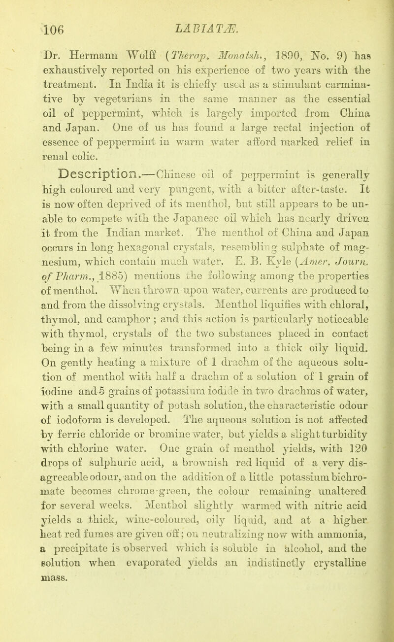 Dr. Hermann Wolff (TherajJ. llonatsh., 1890, 'No. 9) has exhaustively reported on his experience of two years with the treatment. In India it is chiefly used as a stimulant carmina- tive by vegetarians in the same manner as the essential oil of peppermint, which is largely imported from China and Japan. One of us has found a large rectal injection of essence of peppermint in warm water afford marked relief in renal colic. Description.—Chinese oil of peppermint is generally high coloured and very pungent, with a bitter after-taste. It is now often deprived of its menthol, but still appears to be un- able to compete with the Japanese oil which has nearly driven it from the Indian market. The menthol of China and Japan occurs in long hexagonal crystals, resembling sulphate of mag- nesium, which contaiu m^-ch water. E. B. Kyle [Anier. Journ. of Pharm., 1885) mentions the follov/ing among the properties of menthol. When thrown upon v/ater, currents are produced to and from the dissolving crystals. Menthol liquifies with chloral, thymol, and camphor ; and this action is particularly noticeable with thymol, crystals of the two substances placed in contact being in a few minutes transformed into a thick oily liquid. On gently heating a mixture of 1 drachm of the aqueous solu- tion of menthol with half a drachm of a solution of 1 grain of iodine and 5 grains of potassium iodj. Je in two drachms of water, with a small quantity of potash solution, the characteristic odour of iodoform is developed. The aqueous solution is not affected by ferric chloride or bromine water, but yields a slight turbidity with chlorine water. One grain of menthol yields, with 120 drops of sulphuric acid, a brownish red liquid of a very dis- agreeable odour, and on the addition of a little potassium bichro- mate becomes chrome-green, the colour remaining unaltered for several weeks. Menthol slightly warmed with nitric acid yields a thick, wine-coloured, oity liquid, and at a higher heat red fumes are given off'; on neutralizing now with ammonia, a precipitate is t)bserved which is soluble in alcohol, and the solution when evaporat-ed yields an indistinctly crystalline mass.