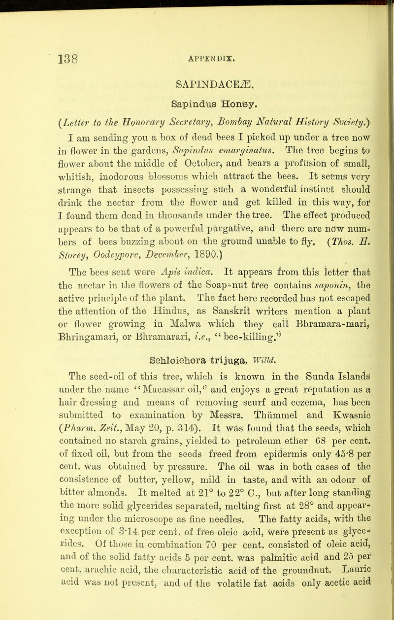 SAPINDACEJ!]. Sapindus Honssy. {Letter to the Honorary Secretary, Bombay Natural History St)cieiy.) I am sending you a box of dead bees I picked up under a tree now in flower in the gardens, Sapindus emarginatus. The tree begins to flower about the middle of October, and bears a proftision of small, whitish, inodorous blossoms which attract the bees. It seems teiy strange that insects possessing stlch a wonderful instinct should drink the nectar from the flower and get killed in this way, for* I found them dead in thousands under the tree. The effect produced appears to be that of a powerful purgative, and there are now num- bers of bees buzzing about on the ground unable to fly. {Thos. Storey^ Oodeypore, December^ 1890.) The bees sent were Apis indica. It appears from this letter that the nectar in the flowers of the Soap=nut tfee contains saponin^ the active principle of the plant. The fact here recorded has not escaped the attention of the Hindus, as Sanskrit writers mention a plant or flower growing in Malwa which they call Bhramara-mari, Bhringamari, or Bhramarari,  bee-killing, Schleichera trijuga, Willd. The seed-oil of this tree, which is known in the Sunda Islands under the name Macassar oil, and enjoys a great reputation as a hair dressing and means of removing scurf and eczema, has been submitted to examination by Messrs. Thiimmel and Kwasnic {Pharm. Zeit., May 20, p. 314). It w^s found that the seeds, which contained no starch grains, yielded to petroleum ether 68 per cent, of fixed oil, but from the seeds freed from epidermis only 45*8 per cent, was obtained by pressure. The oil was in both cases of the consistence of butter, yellow, mild in taste, and with an odour of bitter almonds. It melted at 21° to 22° 0., but after long standing the more solid glycerides separated, melting first at 28° and appear-* ing under the microscope as fine needles. The fatty acids, with the exception of 3-14, per cent, of free oleic acid, were present as glyce- rides. Of those in combination 70 per cent, consisted of oleic aci(^, and of the solid fatty acids 5 per cent, was palmitic acid and 25 per cent, arachic acid, the characteristic acid of the groundnut. Laurie acid was not present, and of the volatile fat acids only acetic acid